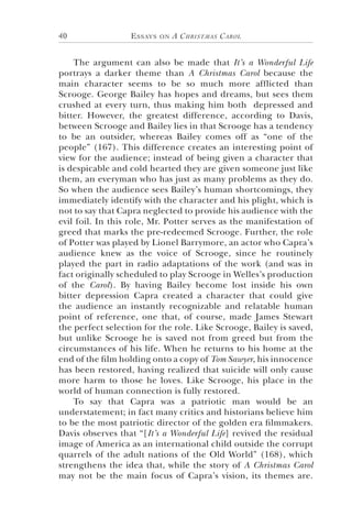 Essays on A Christmas Carol40
The argument can also be made that It’s a Wonderful Life
portrays a darker theme than A Christmas Carol because the
main character seems to be so much more afflicted than
Scrooge. George Bailey has hopes and dreams, but sees them
crushed at every turn, thus making him both depressed and
bitter. However, the greatest difference, according to Davis,
between Scrooge and Bailey lies in that Scrooge has a tendency
to be an outsider, whereas Bailey comes off as “one of the
people” (167). This difference creates an interesting point of
view for the audience; instead of being given a character that
is despicable and cold hearted they are given someone just like
them, an everyman who has just as many problems as they do.
So when the audience sees Bailey’s human shortcomings, they
immediately identify with the character and his plight, which is
not to say that Capra neglected to provide his audience with the
evil foil. In this role, Mr. Potter serves as the manifestation of
greed that marks the pre-redeemed Scrooge. Further, the role
of Potter was played by Lionel Barrymore, an actor who Capra’s
audience knew as the voice of Scrooge, since he routinely
played the part in radio adaptations of the work (and was in
fact originally scheduled to play Scrooge in Welles’s production
of the Carol). By having Bailey become lost inside his own
bitter depression Capra created a character that could give
the audience an instantly recognizable and relatable human
point of reference, one that, of course, made James Stewart
the perfect selection for the role. Like Scrooge, Bailey is saved,
but unlike Scrooge he is saved not from greed but from the
circumstances of his life. When he returns to his home at the
end of the film holding onto a copy of Tom Sawyer, his innocence
has been restored, having realized that suicide will only cause
more harm to those he loves. Like Scrooge, his place in the
world of human connection is fully restored.
To say that Capra was a patriotic man would be an
understatement; in fact many critics and historians believe him
to be the most patriotic director of the golden era filmmakers.
Davis observes that “[It’s a Wonderful Life] revived the residual
image of America as an international child outside the corrupt
quarrels of the adult nations of the Old World” (168), which
strengthens the idea that, while the story of A Christmas Carol
may not be the main focus of Capra’s vision, its themes are.
 