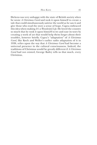 Max Kath 41
Dickens was very unhappy with the state of British society when
he wrote A Christmas Carol and took it upon himself to create a
tale that could simultaneously satirize the world as he saw it and
give those who read the story a sense of hope. Capra embraced
this idea when making It’s a Wonderful Life. He loved the country
so much that he took it upon himself to try and ease its woes by
creating a work of art that would help them forget about their
troubles, however briefly. Capra’s “adaptation” of A Christmas
Carol, like Koch and Welles’s earlier radio adaptation of it in
1938, relies upon the way that A Christmas Carol had become a
universal presence in the cultural consciousness. Indeed, the
traditions of Christmas would be greatly different if A Christmas
Carol had not existed, George Bailey tells us that much, every
Christmas.
 