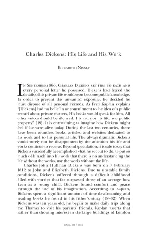 ENGL 498  2010
Charles Dickens: His Life and His Work
Elizabeth Nissly
I
n September1860, Charles Dickens set fire to each and
every personal letter he possessed. Dickens had feared the
details of his private life would soon become public knowledge.
In order to prevent this unwanted exposure, he decided he
must dispose of all personal records. As Fred Kaplan explains
“[Dickens] had no belief in or commitment to the idea of a public
record about private matters. His books would speak for him. All
other voices should be silenced. His art, not his life, was public
property” (18). It is entertaining to imagine how Dickens might
feel if he were alive today. During the last two centuries, there
have been countless books, articles, and websites dedicated to
his work and to his personal life. The always dramatic Dickens
would surely not be disappointed by the attention his life and
works continue to receive. Beyond speculation, it is safe to say that
Dickens successfully accomplished what he set out to do, to put so
much of himself into his work that there is no understanding the
life without the works, nor the works without the life.
Charles John Huffman Dickens was born on 7 February
1812 to John and Elizabeth Dickens. Due to unstable family
conditions, Dickens suffered through a difficult childhood
filled with worries that far surpassed those of an average boy.
Even as a young child, Dickens found comfort and peace
through the use of his imagination. According to Kaplan,
Dickens spent a significant amount of time daydreaming and
reading books he found in his father’s study (18–32). When
Dickens was ten years old, he began to make daily trips along
the Thames to visit his parents’ friends. Kaplan asserts that
rather than showing interest in the large buildings of London
 