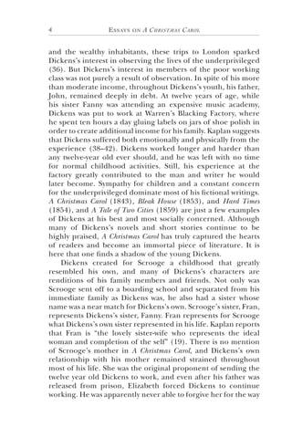 Essays on A Christmas Carol4
and the wealthy inhabitants, these trips to London sparked
Dickens’s interest in observing the lives of the underprivileged
(36). But Dickens’s interest in members of the poor working
class was not purely a result of observation. In spite of his more
than moderate income, throughout Dickens’s youth, his father,
John, remained deeply in debt. At twelve years of age, while
his sister Fanny was attending an expensive music academy,
Dickens was put to work at Warren’s Blacking Factory, where
he spent ten hours a day gluing labels on jars of shoe polish in
order to create additional income for his family. Kaplan suggests
that Dickens suffered both emotionally and physically from the
experience (38–42). Dickens worked longer and harder than
any twelve-year old ever should, and he was left with no time
for normal childhood activities. Still, his experience at the
factory greatly contributed to the man and writer he would
later become. Sympathy for children and a constant concern
for the underprivileged dominate most of his fictional writings.
A Christmas Carol (1843), Bleak House (1853), and Hard Times
(1854), and A Tale of Two Cities (1859) are just a few examples
of Dickens at his best and most socially concerned. Although
many of Dickens’s novels and short stories continue to be
highly praised, A Christmas Carol has truly captured the hearts
of readers and become an immortal piece of literature. It is
here that one finds a shadow of the young Dickens.
Dickens created for Scrooge a childhood that greatly
resembled his own, and many of Dickens’s characters are
renditions of his family members and friends. Not only was
Scrooge sent off to a boarding school and separated from his
immediate family as Dickens was, he also had a sister whose
name was a near match for Dickens’s own. Scrooge’s sister, Fran,
represents Dickens’s sister, Fanny. Fran represents for Scrooge
what Dickens’s own sister represented in his life. Kaplan reports
that Fran is “the lovely sister-wife who represents the ideal
woman and completion of the self” (19). There is no mention
of Scrooge’s mother in A Christmas Carol, and Dickens’s own
relationship with his mother remained strained throughout
most of his life. She was the original proponent of sending the
twelve year old Dickens to work, and even after his father was
released from prison, Elizabeth forced Dickens to continue
working. He was apparently never able to forgive her for the way
 