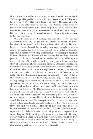 Elizabeth Nissly 5
she robbed him of his childhood, as Kay Puttock has noticed:
“When speaking of his mother, he was prone to add, ‘May God
forgive her’” (3). His sister Fanny provided Dickens with the
love and the affection he needed and desired, attentions he
had never received from his mother. Just as Fanny represented
love in Dickens’s life, Fran symbolizes familial love in Scrooge’s
life, and his memory of this relationship plays a significant role
in his redemption.
While Dickens enjoyed the large amount of money he earned
as a writer and speaker, he did not allow his wealth to affect
his view of the world or his interactions with others. Dickens
believed there should be equality amongst people and was
unable to understand how some could be so wealthy while at the
same time others were dying of starvation. According to Michael
Rosen, Dickens was interested in showing his readers how the
poor were directly affected by the actions of the wealthy upper-
class (44–45). Although viewed by many as a heart-warming
story of Christmas cheer and happiness, A Christmas Carol is also
very much a scathing social commentary on Dickens’s time. The
Cratchits, who hardly have enough money to feed, to shelter,
and to clothe their family, are at the mercy of Scrooge, who
until his transformation remains emotionally removed from
the troubles of the less fortunate. Rosen argues that instead
of depicting poor members of society as drunks with unwise
spending habits, as was common during the 1800s, Dickens
shows readers that wealthy people such as Scrooge have much to
learn from the poor (2). Dickens was also an advocate of social
responsibility. He believed each member of a society should be
aware of and concerned for the well-being of others, whether
or not they were personally involved with them. In A Christmas
Carol, Dickens writes, “‘It is required of every man . . . that the
spirit within him should walk abroad among his fellow-men, and
travel far and wide; and, if that spirit goes not forth in life, it
is condemned to do so after death’” (29–30). Marley’s words
represented Dickens’s own views of personal responsibility.
According to Dickens, if people were to go through life only
concerned with their own well-being and prosperity, then they
were certain to be punished in the after-life for not living as
they should have. Once again, Dickens’s works offer a clear and
illuminating reflection of the author himself.
 