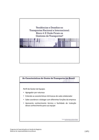 | 17 |
Programa de Especialização em Gestão de Negócios
Material de responsabilidade do professor
Tendências e Desafios no
Transportes Nacional e Internacional:
Bloco 4: E Onde Ficam os
Gestores de Transportes?
Programa de Especialização em Gestão de Negócios
Material de responsabilidade do professor
Perfil de Gestor de Equipes
 Agregador por natureza
 Entende as características intrínsecas de cada colaborador
 Sabe coordenar e dialogar com diferentes funções da empresa
 Apresenta conhecimento técnico e facilidade de tradução
desse conhecimento para sua equipe
As Características do Gestor de Transportes no Brasil
 