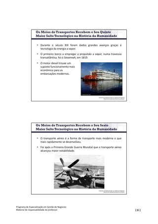 | 6 |
Programa de Especialização em Gestão de Negócios
Material de responsabilidade do professor
Programa de Especialização em Gestão de Negócios
Material de responsabilidade do professor
 Durante o século XIX foram dados grandes avanços graças à
tecnologia da energia a vapor.
 O primeiro barco a empregar a propulsão a vapor, numa travessia
transatlântica, foi o Savannah, em 1819.
 O motor diesel trouxe um 
suposto funcionamento mais 
econômico para as 
embarcações modernas.
Os Meios de Transportes Recebem o Seu Quinto
Maior Salto Tecnológico na História da Humanidade
Programa de Especialização em Gestão de Negócios
Material de responsabilidade do professor
 O transporte aéreo é a forma de transporte mais moderna e que
mais rapidamente se desenvolveu.
 Foi após a Primeira Grande Guerra Mundial que o transporte aéreo
alcançou maior notabilidade.
Os Meios de Transportes Recebem o Seu Sexto
Maior Salto Tecnológico na História da Humanidade
 