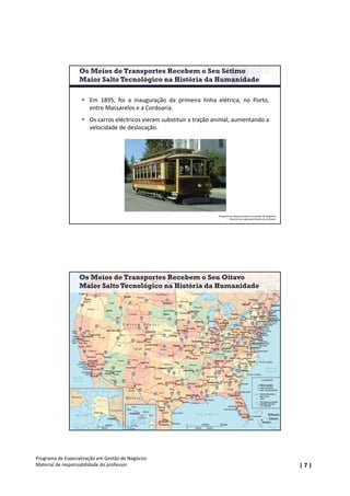 | 7 |
Programa de Especialização em Gestão de Negócios
Material de responsabilidade do professor
Programa de Especialização em Gestão de Negócios
Material de responsabilidade do professor
 Em 1895, foi a inauguração da primeira linha elétrica, no Porto,
entre Massarelos e a Cordoaria.
 Os carros eléctricos vieram substituir a tração animal, aumentando a
velocidade de deslocação.
Os Meios de Transportes Recebem o Seu Sétimo
Maior Salto Tecnológico na História da Humanidade
Programa de Especialização em Gestão de Negócios
Material de responsabilidade do professor
Os Meios de Transportes Recebem o Seu Oitavo
Maior Salto Tecnológico na História da Humanidade
 