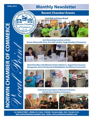 Recent Chamber Events
Monthly Newsletter
321 MAIN STREET • IRWIN, PA 15642 • PHONE: 724-863-0888 • FAX: 724-863-5133
WEB: WWW.NORWINCHAMBER.COM • EMAIL: INFO@NORWINCHAMBER.COM
APRIL 2015
NORWINCHAMBEROFCOMMERCE
Cash Mob at Panera Bread
Joint Networking Luncheon with the
Norwin, Monroeville, Plum, Penn Hills and Mon Yough Chambers of Commerce
Block Party Mixer with Albanese Sinchar Smith & Co., Rupp & Fiore Insurance
Management, Revive Chiropractic & Rehabilitation and Whitney Construction
Cocktails & Conversations at Rivertowne Brewery
with the Plum Chamber of Commerce
 