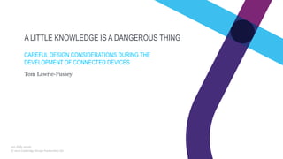 © 2016 Cambridge Design Partnership Ltd
A LITTLE KNOWLEDGE IS A DANGEROUS THING
CAREFUL DESIGN CONSIDERATIONS DURING THE
DEVELOPMENT OF CONNECTED DEVICES
Tom Lawrie-Fussey
20 July 2016
 