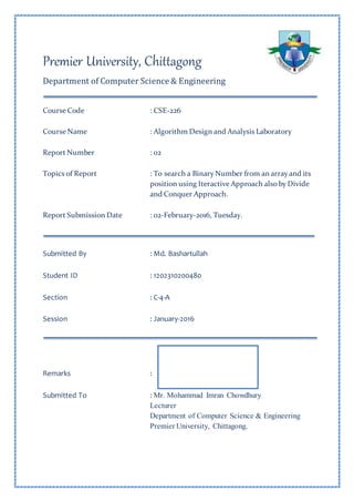 Premier University, Chittagong
Department of Computer Science & Engineering
Course Code : CSE-226
Course Name : Algorithm Design and Analysis Laboratory
Report Number : 02
Topics of Report : To search a Binary Number from an array and its
position using Iteractive Approach also by Divide
and Conquer Approach.
Report Submission Date : 02-February-2016, Tuesday.
Submitted By : Md. Bashartullah
Student ID : 1202310200480
Section : C-4-A
Session : January-2016
Remarks :
Submitted To : Mr. Mohammad Imran Chowdhury
Lecturer
Department of Computer Science & Engineering
Premier University, Chittagong.
 