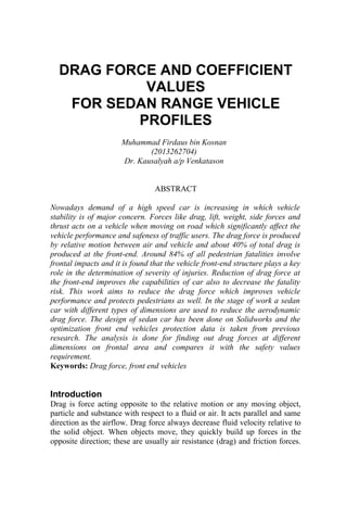 DRAG FORCE AND COEFFICIENT
VALUES
FOR SEDAN RANGE VEHICLE
PROFILES
Muhammad Firdaus bin Kosnan
(2013262704)
Dr. Kausalyah a/p Venkatason
ABSTRACT
Nowadays demand of a high speed car is increasing in which vehicle
stability is of major concern. Forces like drag, lift, weight, side forces and
thrust acts on a vehicle when moving on road which significantly affect the
vehicle performance and safeness of traffic users. The drag force is produced
by relative motion between air and vehicle and about 40% of total drag is
produced at the front-end. Around 84% of all pedestrian fatalities involve
frontal impacts and it is found that the vehicle front-end structure plays a key
role in the determination of severity of injuries. Reduction of drag force at
the front-end improves the capabilities of car also to decrease the fatality
risk. This work aims to reduce the drag force which improves vehicle
performance and protects pedestrians as well. In the stage of work a sedan
car with different types of dimensions are used to reduce the aerodynamic
drag force. The design of sedan car has been done on Solidworks and the
optimization front end vehicles protection data is taken from previous
research. The analysis is done for finding out drag forces at different
dimensions on frontal area and compares it with the safety values
requirement.
Keywords: Drag force, front end vehicles
Introduction
Drag is force acting opposite to the relative motion or any moving object,
particle and substance with respect to a fluid or air. It acts parallel and same
direction as the airflow. Drag force always decrease fluid velocity relative to
the solid object. When objects move, they quickly build up forces in the
opposite direction; these are usually air resistance (drag) and friction forces.
 