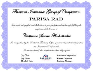 Farmers Insurance Group of Companies®
Parisa Rad
For outstanding effort and dedication to your professionalism through fulfilling the
requirements to become a
Customer Service Ambassador
In recognition by the Southwest Territory Office of your continued development as
an Insurance Professional.
In witness thereof, this certificate has been duly signed
Jay Olson Kindra Carpenter
Jay Olson Kindra Carpenter
Head of Sales Training Manager
 
