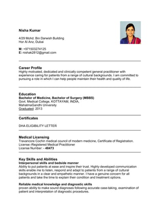 Nisha Kumar
4/29 Mohd. Bin Darwish Building
Hor Al Anz, Dubai
M: +971503274125
E: nishak2812@gmail.com
Career Profile
Highly motivated, dedicated and clinically competent general practitioner with
experience caring for patients from a range of cultural backgrounds. I am committed to
pursuing a role in which I can help people maintain their health and quality of life.
Education
Bachelor of Medicine, Bachelor of Surgery (MBBS)
Govt. Medical College, KOTTAYAM, INDIA,
MahatmaGandhi University
Graduated: 2013
Certificates
DHA ELIGIBILITY LETTER
Medical Licensing
Travancore Cochin medical council of modern medicine, Certificate of Registration.
License:-Registered Medical Practitioner
License Number: - 48473
Key Skills and Abilities
Interpersonal skills and bedside manner
Ability to put patients at ease and inspire their trust. Highly developed communication
skills enable me to listen, respond and adapt to patients from a range of cultural
backgrounds in a clear and empathetic manner. I have a genuine concern for all
patients and take the time to explain their condition and treatment options.
Reliable medical knowledge and diagnostic skills
proven ability to make sound diagnoses following accurate case-taking, examination of
patient and interpretation of diagnostic procedures.
 