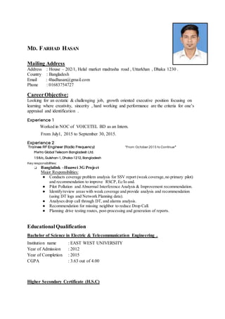MD. FARHAD HASAN
Mailing Address
Address : House – 202/1, Helal market madrasha road , Uttarkhan , Dhaka 1230 .
Country : Bangladesh
Email : 4hadhasan@gmail.com
Phone : 01683754727
CareerObjective:
Looking for an ecstatic & challenging job, growth oriented executive position focusing on
learning where creativity, sincerity , hard working and performance are the criteria for one’s
appraisal and identification .
Experience 1
Worked in NOC of VOICETEL BD as an Intern.
From July1, 2015 to September 30, 2015.
Experience 2
Trainee RF Engineer (Radio Frequency) “From October 2015 to Continue”
Metro Global Telecom Bangladesh Ltd.
156/c, Gulshan-1, Dhaka-1212, Bangladesh
Key responsibilities:
❑ Banglalink –Huawei 3G Project
Major Responsibilities:
● Conducts coverage problem analysis for SSV report (weak coverage,no primary pilot)
and recommendation to improve RSCP, Ec/Io and.
● Pilot Pollution and Abnormal Interference Analysis & Improvement recommendation.
● Identify/review areas with weak coverage and provide analysis and recommendation
(using DT logs and Network Planning data).
● Analyses drop call through DT, and alarms analysis.
● Recommendation for missing neighbor to reduce Drop Call.
● Planning drive testing routes, post-processing and generation of reports.
EducationalQualification
Bachelor of Science in Electric & Telecommunication Engineering .
Institution name : EAST WEST UNIVERSITY
Year of Admission : 2012
Year of Completion : 2015
CGPA : 3.63 out of 4.00
Higher Secondary Certificate (H.S.C)
 