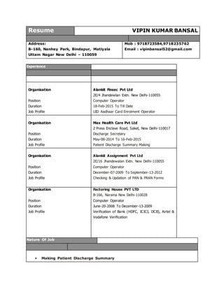 Resume VIPIN KUMAR BANSAL
Address:
B-160, Nanhey Park, Bindapur, Matiyala
Uttam Nagar New Delhi – 110059
Mob : 9718723584,9718235762
Email : vipinbansal52@gmail.com
Experience
Organisation
Position
Duration
Job Profile
Alankit Finsec Pvt Ltd
2E/4 Jhandewlan Extn. New Delhi-110055
Computer Operator
18-Feb-2015 To Till Date
UID Aadhaar Card Enrolment Operator
Organisation
Position
Duration
Job Profile
Max Health Care Pvt Ltd
2 Press Enclave Road, Saket, New Delhi-110017
Discharge Secretary
May-08-2014 To 16-Feb-2015
Patient Discharge Summary Making
Organisation
Position
Duration
Job Profile
Alankit Assignment Pvt Ltd
2E/16 Jhandewalan Extn. New Delhi-110055
Computer Operator
December-07-2009 To September-13-2012
Checking & Updation of PAN & PRAN Forms
Organisation
Position
Duration
Job Profile
Factoring House PVT LTD
B-166, Naraina New Delhi-110028
Computer Operator
June-20-2008 To December-13-2009
Verification of Bank (HDFC, ICICI, DCB), Airtel &
Vodafone Verification
Nature Of Job
• Making Patient Discharge Summary
 