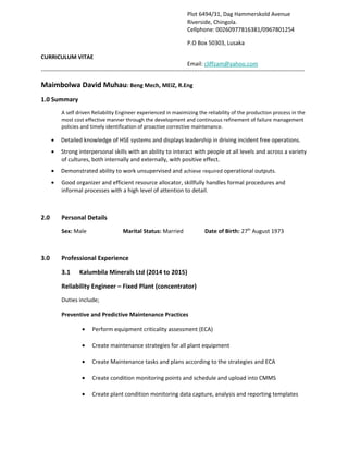 CURRICULUM VITAE
------------------------------------------------------------------------------------------------------------------------------------------
Maimbolwa David Muhau: Beng Mech, MEIZ, R.Eng
1.0 Summary
A self driven Reliability Engineer experienced in maximizing the reliability of the production process in the
most cost effective manner through the development and continuous refinement of failure management
policies and timely identification of proactive corrective maintenance.
• Detailed knowledge of HSE systems and displays leadership in driving incident free operations.
• Strong interpersonal skills with an ability to interact with people at all levels and across a variety
of cultures, both internally and externally, with positive effect.
• Demonstrated ability to work unsupervised and achieve required operational outputs.
• Good organizer and efficient resource allocator, skillfully handles formal procedures and
informal processes with a high level of attention to detail.
2.0 Personal Details
Sex: Male Marital Status: Married Date of Birth: 27th
August 1973
3.0 Professional Experience
3.1 Kalumbila Minerals Ltd (2014 to 2015)
Reliability Engineer – Fixed Plant (concentrator)
Duties include;
Preventive and Predictive Maintenance Practices
• Perform equipment criticality assessment (ECA)
• Create maintenance strategies for all plant equipment
• Create Maintenance tasks and plans according to the strategies and ECA
• Create condition monitoring points and schedule and upload into CMMS
• Create plant condition monitoring data capture, analysis and reporting templates
Plot 6494/31, Dag Hammerskold Avenue
Riverside, Chingola.
Cellphone: 00260977816381/0967801254
P.O Box 50303, Lusaka
Email: cliffzam@yahoo.com
 