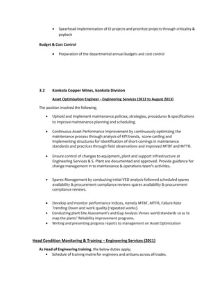 • Spearhead implementation of CI projects and prioritize projects through criticality &
payback
Budget & Cost Control
• Preparation of the departmental annual budgets and cost control
3.2 Konkola Copper Mines, konkola Division
Asset Optimisation Engineer - Engineering Services (2012 to August 2013)
The position involved the following;
• Uphold and Implement maintenance policies, strategies, procedures & specifications
to improve maintenance planning and scheduling.
• Continuous Asset Performance Improvement by continuously optimizing the
maintenance process through analysis of KPI trends, score-carding and
Implementing structures for Identification of short-comings in maintenance
standards and practices through field observations and improved MTBF and MTTR.
• Ensure control of changes to equipment, plant and support infrastructure at
Engineering Services & S. Plant are documented and approved. Provide guidance for
change management in to maintenance & operations team’s activities.
• Spares Management by conducting initial VED analysis followed scheduled spares
availability & procurement compliance reviews spares availability & procurement
compliance reviews.
• Develop and monitor performance indices, namely MTBF, MTTR, Failure Rate
Trending Down and work quality (repeated works).
• Conducting plant Site Assessment’s and Gap Analysis Verses world standards so as to
map the plants’ Reliability improvement programs.
• Writing and presenting progress reports to management on Asset Optimization
Head Condition Monitoring & Training – Engineering Services (2011)
As Head of Engineering training, the below duties apply;
• Schedule of training matrix for engineers and artisans across all trades.
 