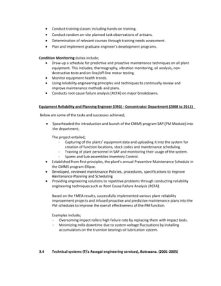 • Conduct training classes including hands-on training.
• Conduct random on-site planned task observations of artisans.
• Determination of relevant courses through training needs assessment.
• Plan and implement graduate engineer’s development programs.
Condition Monitoring duties include;
• Draw-up a schedule for predictive and proactive maintenance techniques on all plant
equipment. This includes; thermography, vibration monitoring, oil analysis, non-
destructive tests and on-line/off-line motor testing.
• Monitor equipment health trends.
• Using reliability engineering principles and techniques to continually review and
improve maintenance methods and plans.
• Conducts root cause failure analysis (RCFA) on major breakdowns.
Equipment Reliability and Planning Engineer (ERG) - Concentrator Department (2008 to 2011)
Below are some of the tasks and successes achieved;
• Spearheaded the introduction and launch of the CMMS program SAP (PM Module) into
the department;
The project entailed;
- Capturing of the plants’ equipment data and uploading it into the system for
creation of function locations, stock codes and maintenance scheduling.
- Training of plant personnel in SAP and monitoring their usage of the system.
- Spares and Sub-assemblies Inventory Control.
• Established from first principles, the plant’s annual Preventive Maintenance Schedule in
the CMMS program Ellipse.
• Developed, reviewed maintenance Policies, procedures, specifications to improve
Maintenance Planning and Scheduling
• Providing engineering solutions to repetitive problems through conducting reliability
engineering techniques such as Root Cause Failure Analysis (RCFA).
Based on the FMEA results, successfully implemented various plant reliability
improvement projects and infused proactive and predictive maintenance plans into the
PM schedules to improve the overall effectiveness of the PM function.
Examples include;
- Overcoming impact rollers high failure rate by replacing them with impact beds.
- Minimizing mills downtime due to system voltage fluctuations by installing
accumulators on the trunnion bearings oil lubrication system.
3.4 Technical systems (T/a Assegai engineering services), Botswana. (2001-2005)
 