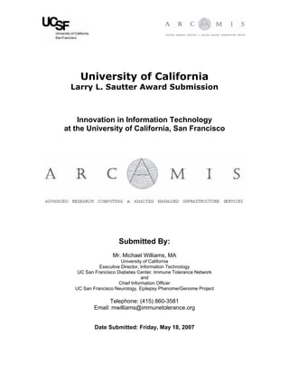 University of California
Larry L. Sautter Award Submission
Innovation in Information Technology
at the University of California, San Francisco
Submitted By:
Mr. Michael Williams, MA
University of California
Executive Director, Information Technology
UC San Francisco Diabetes Center, Immune Tolerance Network
and
Chief Information Officer
UC San Francisco Neurology, Epilepsy Phenome/Genome Project
Telephone: (415) 860-3581
Email: mwilliams@immunetolerance.org
Date Submitted: Friday, May 18, 2007
 