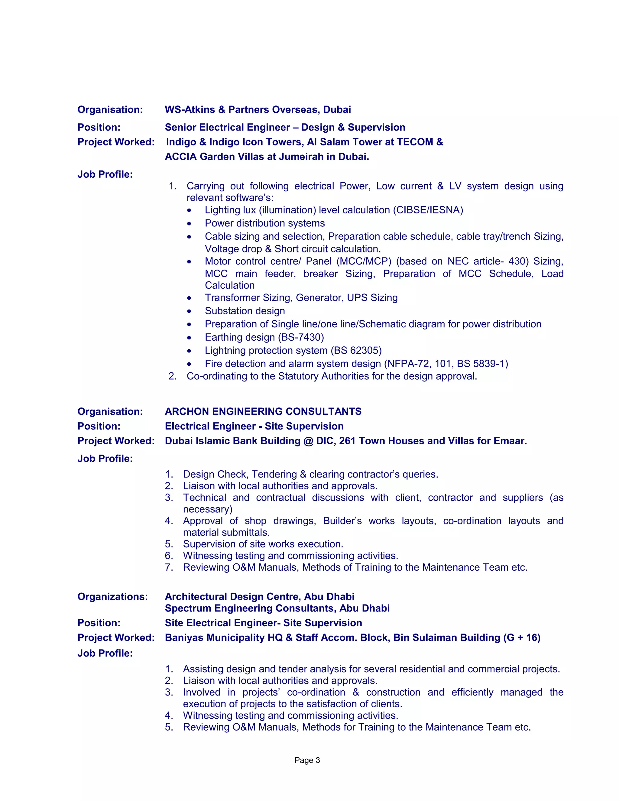 Organisation: WS-Atkins & Partners Overseas, Dubai
Position: Senior Electrical Engineer – Design & Supervision
Project Worked: Indigo & Indigo Icon Towers, Al Salam Tower at TECOM &
ACCIA Garden Villas at Jumeirah in Dubai.
Job Profile:
1. Carrying out following electrical Power, Low current & LV system design using
relevant software’s:
• Lighting lux (illumination) level calculation (CIBSE/IESNA)
• Power distribution systems
• Cable sizing and selection, Preparation cable schedule, cable tray/trench Sizing,
Voltage drop & Short circuit calculation.
• Motor control centre/ Panel (MCC/MCP) (based on NEC article- 430) Sizing,
MCC main feeder, breaker Sizing, Preparation of MCC Schedule, Load
Calculation
• Transformer Sizing, Generator, UPS Sizing
• Substation design
• Preparation of Single line/one line/Schematic diagram for power distribution
• Earthing design (BS-7430)
• Lightning protection system (BS 62305)
• Fire detection and alarm system design (NFPA-72, 101, BS 5839-1)
2. Co-ordinating to the Statutory Authorities for the design approval.
Organisation: ARCHON ENGINEERING CONSULTANTS
Position: Electrical Engineer - Site Supervision
Project Worked: Dubai Islamic Bank Building @ DIC, 261 Town Houses and Villas for Emaar.
Job Profile:
1. Design Check, Tendering & clearing contractor’s queries.
2. Liaison with local authorities and approvals.
3. Technical and contractual discussions with client, contractor and suppliers (as
necessary)
4. Approval of shop drawings, Builder’s works layouts, co-ordination layouts and
material submittals.
5. Supervision of site works execution.
6. Witnessing testing and commissioning activities.
7. Reviewing O&M Manuals, Methods of Training to the Maintenance Team etc.
Organizations: Architectural Design Centre, Abu Dhabi
Spectrum Engineering Consultants, Abu Dhabi
Position: Site Electrical Engineer- Site Supervision
Project Worked: Baniyas Municipality HQ & Staff Accom. Block, Bin Sulaiman Building (G + 16)
Job Profile:
1. Assisting design and tender analysis for several residential and commercial projects.
2. Liaison with local authorities and approvals.
3. Involved in projects’ co-ordination & construction and efficiently managed the
execution of projects to the satisfaction of clients.
4. Witnessing testing and commissioning activities.
5. Reviewing O&M Manuals, Methods for Training to the Maintenance Team etc.
Page 3
 