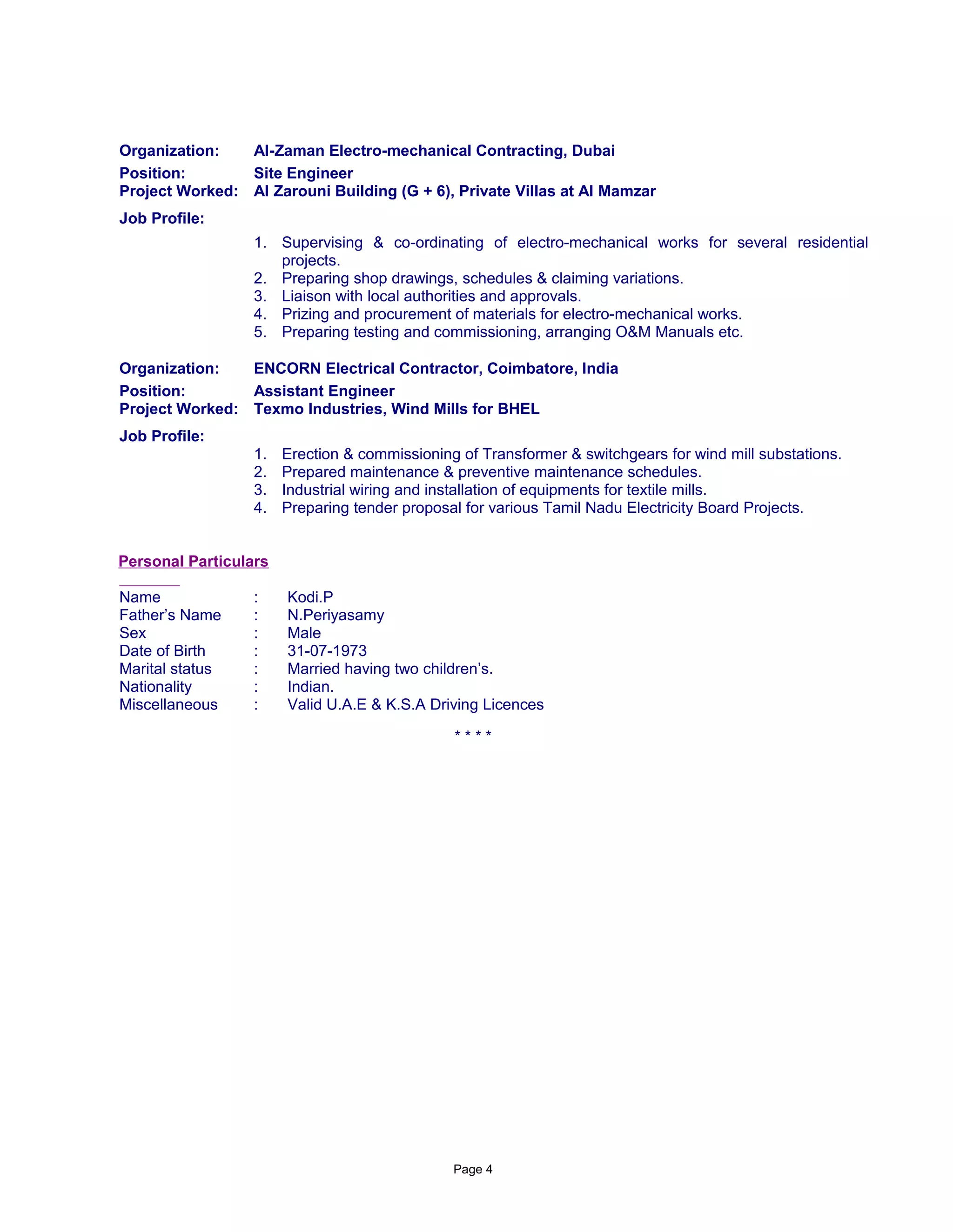 Organization: Al-Zaman Electro-mechanical Contracting, Dubai
Position: Site Engineer
Project Worked: Al Zarouni Building (G + 6), Private Villas at Al Mamzar
Job Profile:
1. Supervising & co-ordinating of electro-mechanical works for several residential
projects.
2. Preparing shop drawings, schedules & claiming variations.
3. Liaison with local authorities and approvals.
4. Prizing and procurement of materials for electro-mechanical works.
5. Preparing testing and commissioning, arranging O&M Manuals etc.
Organization: ENCORN Electrical Contractor, Coimbatore, India
Position: Assistant Engineer
Project Worked: Texmo Industries, Wind Mills for BHEL
Job Profile:
1. Erection & commissioning of Transformer & switchgears for wind mill substations.
2. Prepared maintenance & preventive maintenance schedules.
3. Industrial wiring and installation of equipments for textile mills.
4. Preparing tender proposal for various Tamil Nadu Electricity Board Projects.
Personal Particulars
Name : Kodi.P
Father’s Name : N.Periyasamy
Sex : Male
Date of Birth : 31-07-1973
Marital status : Married having two children’s.
Nationality : Indian.
Miscellaneous : Valid U.A.E & K.S.A Driving Licences
* * * *
Page 4
 