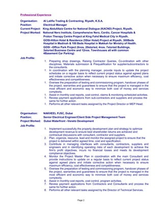 Professional Experience
Organisation: Al Latifia Trading & Contracting, Riyadh, K.S.A.
Position: Electrical Manager
Current Project: King AbdullAziz Centre for National Dialogue (KACND) Project, Riyadh.
Project Worked: National Nero Institute, Comprehensive Nero, Cardio, Cancer Hospitals &
Proton Therapy Centre Project at King Fahd Medical City in Riyadh.
GOSI-Hilton Hotel & Residence (5Star Hotel) Project at Riyadh, 300Beds
Hospital in Madinah & 100 Beds Hospital in Makkah for Ministry of Health.
GOSI –Office Park Project (6nos. 20storied, 4nos. 7storied Buildings,
3storied Business Centre and 12nos. Townhouses all with common
4Basement Car Parking)
Job Profile:
1. Preparing shop drawings, Raising Contractor Queries, Co-ordination with other
disciplines, Materials submission & Prequalification for supplier/subcontractors to
the consultants.
1. In coordination with the planning manager, provide inputs to update the project
schedules on a regular basis to reflect current project status against agreed plans
and initiate corrective action when necessary to ensure maximum efficiency, cost
effectiveness and competitiveness.
1. Oversee the preparation of testing and commissioning program, handover phases of
the project, warranties and guarantees to ensure that the project is managed in the
most efficient and economic way to minimize both cost of money and services
complexity.
1. Assist in monthly cost reports, cost control, claims & monitoring scheduled activities.
1. Review payment applications from sub-contractors and suppliers and process the
same for further action.
1. Performs all other relevant tasks assigned by the Project Director or MEP Head.
Organisation: NAKHEEL PJSC, Dubai
Position: Senior Electrical Engineer/Client Side Project Management Team
Project Worked: Dubai Waterfront –Veneto Development
Job Profile:
1. Implement successfully the property development plan and strategy to optimize
development revenue to ensure best shareholder returns are achieved and
contractual discussions with consultant, contractor and suppliers.
2. Plan, organize, resource, lead and monitor the assigned project to ensure that the
project is delivered within agreed time, cost and specification.
3. Contribute in managing interfaces with consultants, contractors, suppliers and
engineers and in identifying operating risks of each development to achieve the
firm's profit objectives, incurs no financial losses and meets its development
compliance objectives.
4. Monitor the Project Master Plan in coordination with the main Consultant and
provide instructions to update on a regular basis to reflect current project status
against agreed plans and initiate corrective action when necessary to ensure
maximum efficiency, cost effectiveness and competitiveness.
5. Oversee the preparation of testing and commissioning program, handover phases of
the project, warranties and guarantees to ensure that the project is managed in the
most efficient and economic way to minimize both cost of money and services
complexity.
6. Assist in monthly cost reports, cost control, program activities.
7. Review payment applications from Contractors and Consultants and process the
same for further action.
8. Performs all other relevant tasks assigned by the Director of Technical Services.
Page 2
 