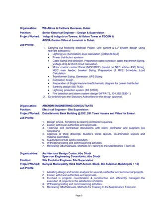 Organisation: WS-Atkins & Partners Overseas, Dubai
Position: Senior Electrical Engineer – Design & Supervision
Project Worked: Indigo & Indigo Icon Towers, Al Salam Tower at TECOM &
ACCIA Garden Villas at Jumeirah in Dubai.
Job Profile:
1. Carrying out following electrical Power, Low current & LV system design using
relevant software’s:
• Lighting lux (illumination) level calculation (CIBSE/IESNA)
• Power distribution systems
• Cable sizing and selection, Preparation cable schedule, cable tray/trench Sizing,
Voltage drop & Short circuit calculation.
• Motor control centre/ Panel (MCC/MCP) (based on NEC article- 430) Sizing,
MCC main feeder, breaker Sizing, Preparation of MCC Schedule, Load
Calculation
• Transformer Sizing, Generator, UPS Sizing
• Substation design
• Preparation of Single line/one line/Schematic diagram for power distribution
• Earthing design (BS-7430)
• Lightning protection system (BS 62305)
• Fire detection and alarm system design (NFPA-72, 101, BS 5839-1)
2. Co-ordinating to the Statutory Authorities for the design approval.
Organisation: ARCHON ENGINEERING CONSULTANTS
Position: Electrical Engineer - Site Supervision
Project Worked: Dubai Islamic Bank Building @ DIC, 261 Town Houses and Villas for Emaar.
Job Profile:
1. Design Check, Tendering & clearing contractor’s queries.
2. Liaison with local authorities and approvals.
3. Technical and contractual discussions with client, contractor and suppliers (as
necessary)
4. Approval of shop drawings, Builder’s works layouts, co-ordination layouts and
material submittals.
5. Supervision of site works execution.
6. Witnessing testing and commissioning activities.
7. Reviewing O&M Manuals, Methods of Training to the Maintenance Team etc.
Organizations: Architectural Design Centre, Abu Dhabi
Spectrum Engineering Consultants, Abu Dhabi
Position: Site Electrical Engineer- Site Supervision
Project Worked: Baniyas Municipality HQ & Staff Accom. Block, Bin Sulaiman Building (G + 16)
Job Profile:
1. Assisting design and tender analysis for several residential and commercial projects.
2. Liaison with local authorities and approvals.
3. Involved in projects’ co-ordination & construction and efficiently managed the
execution of projects to the satisfaction of clients.
4. Witnessing testing and commissioning activities.
5. Reviewing O&M Manuals, Methods for Training to the Maintenance Team etc.
Page 3
 
