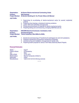 Organization: Al-Zaman Electro-mechanical Contracting, Dubai
Position: Site Engineer
Project Worked: Al Zarouni Building (G + 6), Private Villas at Al Mamzar
Job Profile:
1. Supervising & co-ordinating of electro-mechanical works for several residential
projects.
2. Preparing shop drawings, schedules & claiming variations.
3. Liaison with local authorities and approvals.
4. Prizing and procurement of materials for electro-mechanical works.
5. Preparing testing and commissioning, arranging O&M Manuals etc.
Organization: ENCORN Electrical Contractor, Coimbatore, India
Position: Assistant Engineer
Project Worked: Texmo Industries, Wind Mills for BHEL
Job Profile:
1. Erection & commissioning of Transformer & switchgears for wind mill substations.
2. Prepared maintenance & preventive maintenance schedules.
3. Industrial wiring and installation of equipments for textile mills.
4. Preparing tender proposal for various Tamil Nadu Electricity Board Projects.
Personal Particulars
Name : Kodi.P
Father’s Name : N.Periyasamy
Sex : Male
Date of Birth : 31-07-1973
Marital status : Married having two children’s.
Nationality : Indian.
Miscellaneous : Valid U.A.E & K.S.A Driving Licences
* * * *
Page 4
 