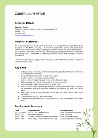 CURRICULUM VITAE
Personal Details
Kathleen Evans
28 Ellison Crescent, Stanmore Bay, Whangaparaoa 0530
09 424 2970
027 294 7004
evans.athome@xtra.co.nz
Personal Statement
An Account Executive with 15 years experience as a top performing inspirational Sales
Executive in the FMCG Industry. A confident relationship builder and experienced
professional with an innate ability in identifying customer needs and providing solutions. I
am a dynamic, articulate communicator offering high powered presentations, negotiation
and closing skills - committed to upholding company values and exceeding customer
expectations.
I am looking forward to being part of a productive, forward thinking team in a sales and
customer oriented role.
Key Skills
• Understanding, anticipating customer needs and expectations through commitment
to client relationship building
• Proven ability to consistently exceed sales targets
• Excellent written and oral presentation skills.
• Ability to think ‘outside the square’ and unafraid to voice ideas
• Well developed administrative, prioritising and planning skills
• Committed team player always willing to lend a hand
• Ability to reach fullest potential by working in challenging environment, extending
my knowledge base and constantly updating and utilising my skills to highest
levels
• Solid track record in administration production and sales support with retail
knowledge
• Experience with gift fairs and conferences
• Experience with Management in buying of product from overseas for FMCG pallet
deals
Employment Summary
Date Organisation Position Held
2011 – Current LHF Ltd (Lisa’s Health Food) Sales Support Administrator
2008 – 2011 Prestige Housewares Sales Executive
2006 – 2008 Tharfield Nursery & Netherfield Lavender Sales Account Manager
1999 – 2006 Yellow Pages (Telecom Directories Ltd) Advertising Account Manager
 