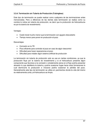Capítulo III Perforación y Terminación de Pozos
87
3.3.4. Terminación sin Tubería de Producción (Tubingless)
Este tipo de terminación se puede realizar como cualquiera de las terminaciones antes
mencionadas. Pero a diferencia de las demás esta terminación se realiza como su
nombre lo indica sin tubería de producción, es decir que la producción de hidrocarburos
es por la tubería de revestimiento.
Ventajas:
• Costó inicial mucho menor que la terminación con agujero descubierto
• Tiempo menor para poner en producción el pozo
Desventajas:
• Corrosión en la TR
• Poco eficiente para controlar el pozo en caso de algún descontrol
• Dificultad para hacer reparaciones al pozo
• Dificultad para instalar algún sistema artificial de producción
La terminación sin tubería de producción solo se usa en ciertas condiciones, ya que la
producción fluye por la tubería de revestimiento y si el hidrocarburo presenta algún
componente que favorece a la corrosión o simplemente arena en el flujo podría presentar
abrasión lo que debilitaría la tubería y podría ocasionar fugas hacia otras formaciones lo
cual disminuiría la producción e inclusive podría ocasionar la pérdida del pozo.
Generalmente este tipo de terminación se utiliza en yacimientos donde la vida del mismo
es relativamente corta y el hidrocarburo es limpio.
 