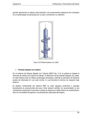 Capítulo III Perforación y Terminación de Pozos
90
grande, generando un disparo más profundo. Los componentes explosivos son montados
en un portacargas el cuál puede ser un tubo, una lámina ó un alambre.
Figura 3.9 Pistolas bajadas con cable
• Pistolas bajadas con tubería
En el sistema de Disparo Bajado con Tubería (DBT) Fig. 3.10, la pistola es bajada al
intervalo de interés con tubería de trabajo. A diferencia de las pistolas bajadas con cable,
en este sistema solo se utilizan portacargas entubados, además la operación de disparos
puede ser efectuada en una sola corrida, lo cual favorece la técnica de disparos bajo
balance.
El objetivo fundamental del sistema DBT es crear agujeros profundos y grandes
favoreciendo la productividad del pozo. Este sistema también es recomendado (si las
condiciones mecánicas lo permiten) cuando se dispara en doble tubería de revestimiento,
esto con la finalidad de generar una penetración adecuada del disparo.
 
