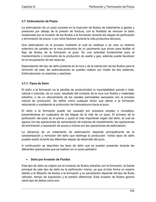 Capítulo III Perforación y Terminación de Pozos
104
3.7. Estimulación de Pozos
La estimulación de un pozo consiste en la inyección de fluidos de tratamiento a gastos y
presiones por debajo de la presión de fractura, con la finalidad de remover el daño
ocasionado por la invasión de los fluidos a la formación durante las etapas de perforación
y terminación de pozos, o por otros factores durante la vida productiva del pozo.
Una estimulación es el proceso mediante el cual se restituye o se crea un sistema
extensivo de canales en la roca productora de un yacimiento que sirven para facilitar el
flujo de fluidos de la formación al pozo. Es una actividad fundamental para el
mantenimiento o incremento de la producción de aceite y gas, además puede favorecer
en la recuperación de las reservas.
Dependiendo del tipo de daño presente en la roca y de la interacción de los fluidos para la
remoción de este, las estimulaciones se pueden realizar por medio de dos sistemas.
Estimulaciones no reactivas y reactivas.
3.7.1. Tipos de Daño
El daño a la formación es la pérdida de productividad (o inyectabilidad) parcial o total,
natural o inducida, de un pozo, resultado del contacto de la roca con fluidos o materiales
extraños, o de un obturamiento de los canales permeables asociados con el proceso
natural de producción. Se define como cualquier factor que afecte a la formación
reduciendo o impidiendo la producción de hidrocarburos hacia el pozo.
El daño a la formación puede ser causado por procesos simples o complejos,
presentándose en cualquiera de las etapas de la vida de un pozo. El proceso de la
perforación del pozo es el primer y quizá el más importante origen del daño, el cual se
agrava con las operaciones de cementación de tuberías de revestimiento, las operaciones
de terminación y reparación de pozos e incluso por las operaciones de estimulación.
La eficiencia de un tratamiento de estimulación depende principalmente de la
caracterización y remoción del daño que restringe la producción. Varios tipos de daño
pueden existir durante las diferentes etapas de desarrollo del pozo.
A continuación se describen los tipos de daño que se pueden presentar durante las
diferentes operaciones que se realicen en un pozo petrolero:
• Daño por Invasión de Fluidos
Este tipo de daño se origina por el contacto de fluidos extraños con la formación, la fuente
principal de este tipo de daño es la perforación misma, ya que el lodo forma un enjarre
debido a la filtración de fluidos a la formación y su penetración depende del tipo de fluido
utilizado, tiempo de exposición y la presión diferencial. Esta invasión de fluidos genera
cierto tipo de daños como son:
 