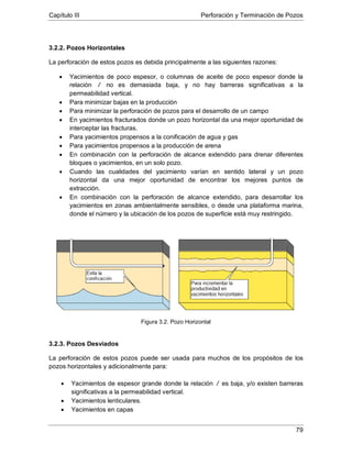 Capítulo III Perforación y Terminación de Pozos
79
3.2.2. Pozos Horizontales
La perforación de estos pozos es debida principalmente a las siguientes razones:
• Yacimientos de poco espesor, o columnas de aceite de poco espesor donde la
relación /
• Para minimizar bajas en la producción
no es demasiada baja, y no hay barreras significativas a la
permeabilidad vertical.
• Para minimizar la perforación de pozos para el desarrollo de un campo
• En yacimientos fracturados donde un pozo horizontal da una mejor oportunidad de
interceptar las fracturas.
• Para yacimientos propensos a la conificación de agua y gas
• Para yacimientos propensos a la producción de arena
• En combinación con la perforación de alcance extendido para drenar diferentes
bloques o yacimientos, en un solo pozo.
• Cuando las cualidades del yacimiento varían en sentido lateral y un pozo
horizontal da una mejor oportunidad de encontrar los mejores puntos de
extracción.
• En combinación con la perforación de alcance extendido, para desarrollar los
yacimientos en zonas ambientalmente sensibles, o desde una plataforma marina,
donde el número y la ubicación de los pozos de superficie está muy restringido.
Figura 3.2. Pozo Horizontal
3.2.3. Pozos Desviados
La perforación de estos pozos puede ser usada para muchos de los propósitos de los
pozos horizontales y adicionalmente para:
• Yacimientos de espesor grande donde la relación /
• Yacimientos lenticulares.
es baja, y/o existen barreras
significativas a la permeabilidad vertical.
• Yacimientos en capas
 