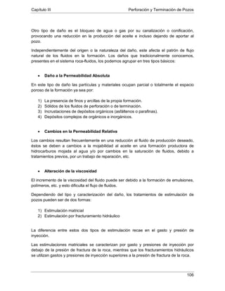 Capítulo III Perforación y Terminación de Pozos
106
Otro tipo de daño es el bloqueo de agua o gas por su canalización o conificación,
provocando una reducción en la producción del aceite e incluso dejando de aportar al
pozo.
Independientemente del origen o la naturaleza del daño, este afecta el patrón de flujo
natural de los fluidos en la formación. Los daños que tradicionalmente conocemos,
presentes en el sistema roca-fluidos, los podemos agrupar en tres tipos básicos:
• Daño a la Permeabilidad Absoluta
En este tipo de daño las partículas y materiales ocupan parcial o totalmente el espacio
poroso de la formación ya sea por:
1) La presencia de finos y arcillas de la propia formación.
2) Sólidos de los fluidos de perforación o de terminación.
3) Incrustaciones de depósitos orgánicos (asfáltenos o parafinas).
4) Depósitos complejos de orgánicos e inorgánicos.
• Cambios en la Permeabilidad Relativa
Los cambios resultan frecuentemente en una reducción al fluido de producción deseado,
éstos se deben a cambios a la mojabilidad al aceite en una formación productora de
hidrocarburos mojada al agua y/o por cambios en la saturación de fluidos, debido a
tratamientos previos, por un trabajo de reparación, etc.
• Alteración de la viscosidad
El incremento de la viscosidad del fluido puede ser debido a la formación de emulsiones,
polímeros, etc. y esto dificulta el flujo de fluidos.
Dependiendo del tipo y caracterización del daño, los tratamientos de estimulación de
pozos pueden ser de dos formas:
1) Estimulación matricial
2) Estimulación por fracturamiento hidráulico
La diferencia entre estos dos tipos de estimulación recae en el gasto y presión de
inyección.
Las estimulaciones matriciales se caracterizan por gasto y presiones de inyección por
debajo de la presión de fractura de la roca, mientras que los fracturamientos hidráulicos
se utilizan gastos y presiones de inyección superiores a la presión de fractura de la roca.
 