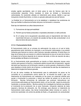 Capítulo III Perforación y Terminación de Pozos
109
emplea agente apuntalante, pero el ácido grava la cara de fractura para dar la
conductividad requerida. Como resultado el ácido es limitado a formaciones
carbonatadas. Es raramente utilizado en tratamiento para arenas, debido a que aun
incluyendo el ácido fluorhídrico, no tiene un gravado adecuado de cara de fractura.
La finalidad de un fracturamiento es la de establecer o restablecer las condiciones de
flujo que faciliten la afluencia de fluidos del pozo a la formación o viceversa.
Este tipo de tratamiento se utiliza básicamente en:
1) Formaciones de baja permeabilidad
2) Permitir que los fluidos producidos o inyectados atraviesen un daño profundo
3) En el campo de la recuperación secundaria para el mejoramiento del índice de
inyectividad del pozo y la creación de canales de flujo de alta conductividad en el
área de drene del pozo productor
3.7.3.1. Fracturamiento Ácido
El fracturamiento ácido es un proceso de estimulación de pozos en el cual el ácido,
generalmente ácido clorhídrico es inyectado a una formación carbonatada a una presión
suficiente para fracturar la misma o abrir fracturas naturales existentes. El ácido fluye a lo
largo de la fractura de una manera no uniforme disolviendo la roca en la cara de la misma,
la longitud de la fractura depende de el volumen del ácido, el ritmo de reacción de este y
de las pérdidas de filtrado en la formación.
En un fracturamiento ácido generalmente se inyecta un fluido altamente viscoso como
colchón para generar la fractura y mantenerla abierta durante todo el tratamiento seguido
del ácido que reacciona con la formación creando un ancho gravado y finalmente un fluido
para desplazar el ácido dentro de la fractura. La efectividad de este tipo de tratamiento la
determina la longitud de fractura gravada.
El uso de varios modelos de fracturamiento para la estimulación de pozos se ha
convertido en un procedimiento común dentro de la industria de aceite y gas. Los
tratamientos de fracturamiento son realizados en los pozos con potencial variante para
ayudar a incrementar la producción y reducir las caídas de presión en la cara de la
formación. Muchas formaciones de carbonatos que producen hidrocarburos son
comúnmente estimuladas por fracturamiento ácido y el uso de esté mejora la producción
haciéndolo un proceso efectivo. Muchos autores han investigado los factores que afectan
el incremento de la producción de un pozo fracturado, incluyendo sistemas de ácido
especial y técnicas de colocación, etc. Sin embrago, para alcanzar un tratamiento de
fracturamiento ácido exitoso, tres temas fundamentales deben tomarse en cuenta: (1)
control de reactividad, (2) control de pérdida de fluido y (3) generación de conductividad.
 