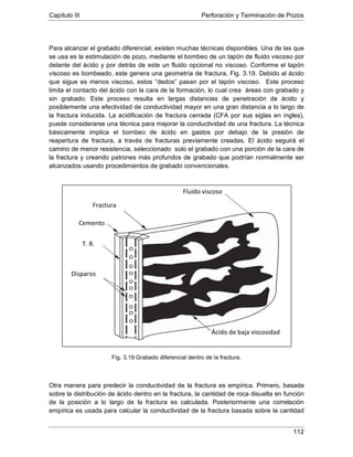 Capítulo III Perforación y Terminación de Pozos
112
Para alcanzar el grabado diferencial, existen muchas técnicas disponibles. Una de las que
se usa es la estimulación de pozo, mediante el bombeo de un tapón de fluido viscoso por
delante del ácido y por detrás de este un fluido opcional no viscoso. Conforme el tapón
viscoso es bombeado, este genera una geometría de fractura, Fig. 3.19. Debido al ácido
que sigue es menos viscoso, estos “dedos” pasan por el tapón viscoso. Este proceso
limita el contacto del ácido con la cara de la formación, lo cual crea áreas con grabado y
sin grabado. Este proceso resulta en largas distancias de penetración de ácido y
posiblemente una efectividad de conductividad mayor en una gran distancia a lo largo de
la fractura inducida. La acidificación de fractura cerrada (CFA por sus siglas en ingles),
puede considerarse una técnica para mejorar la conductividad de una fractura. La técnica
básicamente implica el bombeo de ácido en gastos por debajo de la presión de
reapertura de fractura, a través de fracturas previamente creadas. El ácido seguirá el
camino de menor resistencia, seleccionado solo el grabado con una porción de la cara de
la fractura y creando patrones más profundos de grabado que podrían normalmente ser
alcanzados usando procedimientos de grabado convencionales.
Fig. 3.19 Grabado diferencial dentro de la fractura.
Otra manera para predecir la conductividad de la fractura es empírica. Primero, basada
sobre la distribución de ácido dentro en la fractura, la cantidad de roca disuelta en función
de la posición a lo largo de la fractura es calculada. Posteriormente una correlación
empírica es usada para calcular la conductividad de la fractura basada sobre la cantidad
Ácido de baja viscosidad
Disparos
T. R.
Cemento
Fractura
Fluido viscoso
 