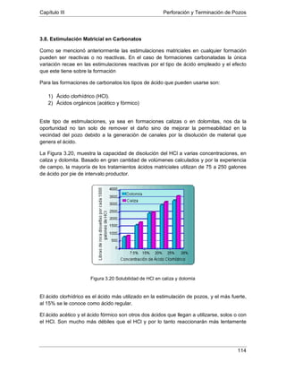 Capítulo III Perforación y Terminación de Pozos
114
3.8. Estimulación Matricial en Carbonatos
Como se mencionó anteriormente las estimulaciones matriciales en cualquier formación
pueden ser reactivas o no reactivas. En el caso de formaciones carbonatadas la única
variación recae en las estimulaciones reactivas por el tipo de ácido empleado y el efecto
que este tiene sobre la formación
Para las formaciones de carbonatos los tipos de ácido que pueden usarse son:
1) Ácido clorhídrico (HCl).
2) Ácidos orgánicos (acético y fórmico)
Este tipo de estimulaciones, ya sea en formaciones calizas o en dolomitas, nos da la
oportunidad no tan solo de remover el daño sino de mejorar la permeabilidad en la
vecindad del pozo debido a la generación de canales por la disolución de material que
genera el ácido.
La Figura 3.20, muestra la capacidad de disolución del HCl a varias concentraciones, en
caliza y dolomita. Basado en gran cantidad de volúmenes calculados y por la experiencia
de campo, la mayoría de los tratamientos ácidos matriciales utilizan de 75 a 250 galones
de ácido por pie de intervalo productor.
Figura 3.20 Solubilidad de HCl en caliza y dolomía
El ácido clorhídrico es el ácido más utilizado en la estimulación de pozos, y el más fuerte,
al 15% se le conoce como ácido regular.
El ácido acético y el ácido fórmico son otros dos ácidos que llegan a utilizarse, solos o con
el HCl. Son mucho más débiles que el HCl y por lo tanto reaccionarán más lentamente
 