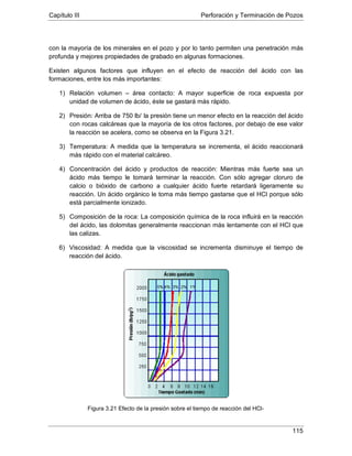 Capítulo III Perforación y Terminación de Pozos
115
con la mayoría de los minerales en el pozo y por lo tanto permiten una penetración más
profunda y mejores propiedades de grabado en algunas formaciones.
Existen algunos factores que influyen en el efecto de reacción del ácido con las
formaciones, entre los más importantes:
1) Relación volumen – área contacto: A mayor superficie de roca expuesta por
unidad de volumen de ácido, éste se gastará más rápido.
2) Presión: Arriba de 750 lb/
3) Temperatura: A medida que la temperatura se incrementa, el ácido reaccionará
más rápido con el material calcáreo.
la presión tiene un menor efecto en la reacción del ácido
con rocas calcáreas que la mayoría de los otros factores, por debajo de ese valor
la reacción se acelera, como se observa en la Figura 3.21.
4) Concentración del ácido y productos de reacción: Mientras más fuerte sea un
ácido más tiempo le tomará terminar la reacción. Con sólo agregar cloruro de
calcio o bióxido de carbono a cualquier ácido fuerte retardará ligeramente su
reacción. Un ácido orgánico le toma más tiempo gastarse que el HCl porque sólo
está parcialmente ionizado.
5) Composición de la roca: La composición química de la roca influirá en la reacción
del ácido, las dolomitas generalmente reaccionan más lentamente con el HCl que
las calizas.
6) Viscosidad: A medida que la viscosidad se incrementa disminuye el tiempo de
reacción del ácido.
Figura 3.21 Efecto de la presión sobre el tiempo de reacción del HCl-
 
