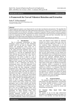 Sudir.P Int. Journal of Engineering Research and Applications www.ijera.com
ISSN: 2248-9622, Vol. 6, Issue 1, (Part – 3) January 2016, pp.01-06
www.ijera.com 1|P a g e
A Framework for Curved Videotext Detection and Extraction
Sudir.Pa
, M.Ravishankarb
a
Asst.professor,Dept of E&C,SJCIT,Chikkaballapur,India
b
Principal,VVIT,Mysore,India
Abstract
Proposed approach explores a new framework for curved video text detection and extraction. The algorithm first
utilizes a Gaussian filter based Color Edge Enhancement followed by a Gray level Co-occurrence matrix feature
extraction method for text detection. Secondly, a Connected Component filtering method is utilized to generate
clear localization result and at last, a Round Scan method is performed to extract curved text and generate binary
result for recognition by OCR. Experiments on various curved video data and Hua’s horizontal video text
dataset shows the effectiveness and robustness of the proposed method.
Keywords:Curve Video text;Gaussian Filter;Gray level Co-occurrence matrix;Round scan Method.
I. Introduction
Due to tremendous advancement in Video
technology, copious amount of video information
available calls for the need for Semantic Video
analysis and management. Since Video text is
important supplemental content information, some
of the Video processing techniques focus on text
data embedded in videos. Video text detection and
extraction is a vital task for applications such as
Video Indexing and Content based video retrieval.
Videotexts are classified into two types, first is
Superimposed Text which is added as a part of
editing process and the second is Scene text which
appears naturally in a Scene captured by a camera.
Although many methods exist, text detection and
extraction is still a challenging task because of
unconstrained colors, sizes, and alignments of the
characters. Text detection and extraction methods
can be divided into three subgroups: Connected
Component (CC), Edge based and Texture-based.
CC-based methods [1][2] groups small components
into successively larger ones until all regions are
identified in the image.CC-methods fail when text in
video frame has low contrast and Non-Uniform
Color. Edge based approach [3][4][5] requires text to
have a better contrast to the background in order to
detect the edges. So these methods exhibit poor
result in case of complex backgrounds. Texture
based methods [6][7] utilize various local texture
descriptors, such as Gabor Filter[8] and Wavelet
Filters [9].Since almost all of these methods rely on
horizontal or Vertical alignment of Video text they
fail in the case of Multi Oriented Video Texts.
Recently some efficient algorithms have proposed
specifically for Multi Oriented Video Texts.
Shivakumara et al.[10] proposed a method for
detecting arbitrarily oriented text based on
Morphological approach but the method fails in case
of complex background. Yong et al.[11] proposed a
corner and skeleton based method for arbitrarily
oriented text which is quiet robust only when the
corners are detected effectively. It fails in case of
low resolution Videos. Shivakumara et al. [12]
proposed an arbitrarily oriented scene text detection
method which extracts text lines of any orientation
based on Gradient Vector Flow (GVF) and Neighbor
component grouping. However the proposed method
does not give good accuracy for less spaced text
lines. Shivakumara et al. [13] proposed a curved text
detection scheme which uses enhancement criterion
and quad tree approach. Although efficient in
detection proposed method fails to eliminate false
positives. Clearly all of the above methods though
efficient in detection fail to produce an OCR ready
input. Hence in this paper an efficient text detection
and extraction scheme is proposed for Curved
Videotexts. The main contributions of the proposed
method are as follows: 1) A Gaussian Filter based
Video frame Enhancement Model 2) A Gray level
Co-occurrence matrix feature extraction method for
text detection 3) A Round scan method for partial
and fully circular videotext recognition is proposed
which segments curve texts and produces binarized
text segments for recognition by OCR.
II. Proposed Method
The proposed method consists of three steps:
Filter based Color edge enhancement, Text detection
by Extracting Standard deviation as feature from
block wise Gray level Co-occurrence matrix
generated, A Round scan method for circular and
semicircular text extraction.
2.1 Gaussian Filter based Color Edge
Enhancement
The purpose of use of text edge enhancement
procedure is to highlight fine detail in an image or to
restore, at least partially, text detail that has been
RESEARCH ARTICLE OPEN ACCESS
 