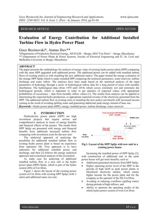 Goce Bozinovski Int. Journal of Engineering Research and Applications www.ijera.com
ISSN: 2248-9622, Vol. 6, Issue 1, (Part - 6) January 2016, pp.01-04
www.ijera.com 1|P a g e
Evaluation of Energy Contribution for Additional Installed
Turbine Flow in Hydro Power Plant
Goce Bozinovski*, Atanas Iliev**
*(Department of Production Electrical Energy, AD ELEM – Skopje, HES "Crn Drim" – Struga, Macedonia)
** (Department of Power Plants & Power Systems, Faculty of Electrical Engineering and IT, Ss. Cyril and
Methodius University in Skopje, Macedonia)
ABSTRACT
The paper presents the methodology for analysis of energy value of existing hydro power plant (HPP) comparing
with the same HPP upgraded with additional power. The additional power can be added with installed turbine
flows of existing unit(s) or with installing the new additional unit(s). The paper treated the energy evaluation of
the storage HPP Spilje which is under installed HPP comparing the technical parameters, water reservoir, turbine
discharge and water inflow. The analyses have been made based on the statistical analysis of the input
parameters of hydrology through a series of hydrological inflow data for a long period of years with monthly
distribution. The hydrological data (from 1970 until 2014) which covers extremely wet and extremely dry
hydrological periods, which is important in order to get statistics of expected values with appropriate
probabilities of occurrence – data from monthly inflow values [1]. The results from analysis can be applied in
determining the expected hydro production, or appropriate expected revenue of the electricity generated from the
HPP. The additional turbine flow in existing units or installing the new unit(s) can benefit with increased income
coming as the result of avoiding spilling water and generating additional peak energy instead of base one.
Keywords - Hydro power plant (HPP), energy, installed power, turbine discharge, water reservoir
I. INTRODUCTION
Hydroelectric power plants (HPP) are high
investment projects that require serious and
comprehensive analysis in terms of energy benefits
and financial effects of the project. The results from
HPP Spilje are presented with energy and financial
benefits from additional increased turbine flow
comparing with investment costs for the new unit.
The analytical approach of analyzing the
possibility for additional installed turbine flow in
existing hydro power plant is based on experience
from operation life. First approach is to have
indicators for additional installed power and
discharge, and then [2] follows the energy analytical
approach and economical analysis of the investment.
As study case for analyzing of additional
installed turbine flow in a new unit is the hydro
power plant (HPP) Spilje, which is part of the hydro
system (HS) of Crn Drim.
Figure 1 shows the layout of the existing power
system of Crn Drim with existing HPP Spilje (with 3
units) and additional same size unit.
Fig.1. Layout of the HPP Spilje with new unit in a
existing power house
Increasing the installed power of HPP Spilje [3],
with construction of additional unit in the same
power house will get more benefits, such as:
 Additional generated electricity from HPP Spilje.
 Higher operating power level of the HPP in the
periods of high tariff as peak power plants in
liberalized electricity market, which means
higher income for the power plant and for the
company as the operator of the HS Crn Drim.
 Avoiding or reducing overflows (spilling water)
during periods of high inflows, and
 Ability to optimize the operating modes of the
whole hydro power system of river Crn Drim.
Radika river
River
Crn Drim
New unit
1x28 MW
Reservoir Spilje
V=210Mm3
From up stream HPP Globocica
2x21 = 42 MW
HPP Spilje
3x28 = 84 MW
RESEARCH ARTICLE OPEN ACCESS
 
