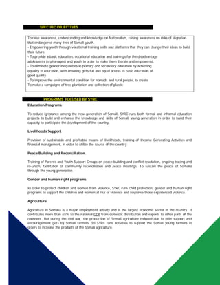  SPECIFIC OBJECTIVES
 PrPROGRAMS FOCUSED BY SYRC
Education Programs
To reduce ignorance among the new generation of Somali, SYRC runs both formal and informal education
projects to build and enhance the knowledge and skills of Somali young generation in order to build their
capacity to participate the development of the country.
Livelihoods Support
Provision of sustainable and profitable means of livelihoods, training of Income Generating Activities and
financial management, in order to utilize the source of the country.
Peace Building and Reconciliation.
Training of Parents and Youth Support Groups on peace building and conflict resolution, ongoing tracing and
re-union, facilitation of community reconciliation and peace meetings. To sustain the peace of Somalia
through the young generation.
Gender and human right programs
In order to protect children and women from violence, SYRC runs child protection, gender and human right
programs to support the children and women at risk of violence and response those experienced violence.
Agriculture
Agriculture in Somalia is a major employment activity and is the largest economic sector in the country. It
contributes more than 65% to the national GDP from domestic distribution and exports to other parts of the
continent. But during the civil war, the production of Somali agriculture reduced due to little support and
encouragement gets by Somali farmers. So SYRC runs activities to support the Somali young farmers in
orders to increase the products of the Somali agriculture.
To raise awareness, understanding and knowledge on Nationalism, raising awareness on risks of Migration
that endangered many lives of Somali youth.
- Empowering youth through vocational training skills and platforms that they can change their ideas to build
their future.
- To provide a basic education, vocational education and trainings for the disadvantage
adolescents (orphanages) and youth in order to make them literate and empowered.
- To eliminate gender inequalities in primary and secondary education by achieving
equality in education, with ensuring girl’s full and equal access to basic education of
good quality.
- To improve the environmental condition for nomads and rural people, to create
To make a campaigns of tree plantation and collection of plastic
 