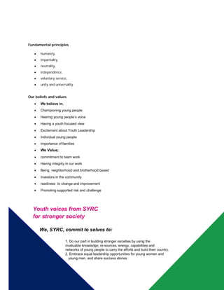 Fundamental principles
 humanity,
 impartiality,
 neutrality,
 independence,
 voluntary service,
 unity and universality
Our beliefs and values
 We believe in;
 Championing young people
 Hearing young people’s voice
 Having a youth focused view
 Excitement about Youth Leadership
 Individual young people
 Importance of families
 We Value;
 commitment to team work
 Having integrity in our work
 Being neighborhood and brotherhood based
 Investors in the community
 readiness to change and improvement
 Promoting supported risk and challenge
Youth voices from SYRC
for stronger society
We, SYRC, commit to selves to:
1. Do our part in building stronger societies by using the
invaluable knowledge, re-sources, energy, capabilities and
networks of young people to carry the efforts and build their country.
- 2. Embrace equal leadership opportunities for young women and
- young men, and share success stories
-
 