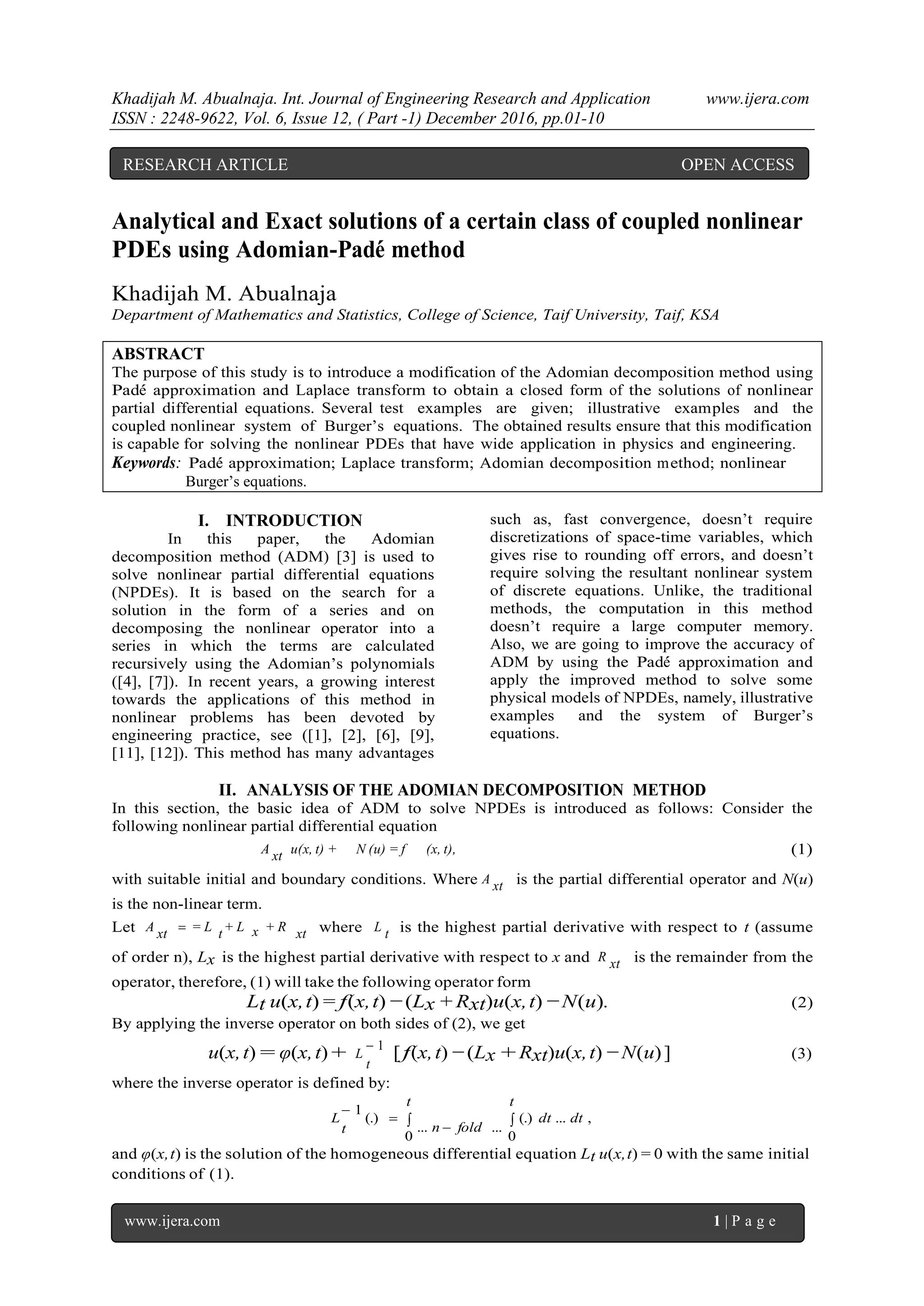 Khadijah M. Abualnaja. Int. Journal of Engineering Research and Application www.ijera.com
ISSN : 2248-9622, Vol. 6, Issue 12, ( Part -1) December 2016, pp.01-10
www.ijera.com 1 | P a g e
Analytical and Exact solutions of a certain class of coupled nonlinear
PDEs using Adomian-Pad´e method
Khadijah M. Abualnaja
Department of Mathematics and Statistics, College of Science, Taif University, Taif, KSA
ABSTRACT
The purpose of this study is to introduce a modification of the Adomian decomposition method using
Pad´e approximation and Laplace transform to obtain a closed form of the solutions of nonlinear
partial differential equations. Several test examples are given; illustrative examples and the
coupled nonlinear system of Burger’s equations. The obtained results ensure that this modification
is capable for solving the nonlinear PDEs that have wide application in physics and engineering.
Keywords: Pad´e approximation; Laplace transform; Adomian decomposition method; nonlinear
Burger’s equations.
I. INTRODUCTION
In this paper, the Adomian
decomposition method (ADM) [3] is used to
solve nonlinear partial differential equations
(NPDEs). It is based on the search for a
solution in the form of a series and on
decomposing the nonlinear operator into a
series in which the terms are calculated
recursively using the Adomian’s polynomials
([4], [7]). In recent years, a growing interest
towards the applications of this method in
nonlinear problems has been devoted by
engineering practice, see ([1], [2], [6], [9],
[11], [12]). This method has many advantages
such as, fast convergence, doesn’t require
discretizations of space-time variables, which
gives rise to rounding off errors, and doesn’t
require solving the resultant nonlinear system
of discrete equations. Unlike, the traditional
methods, the computation in this method
doesn’t require a large computer memory.
Also, we are going to improve the accuracy of
ADM by using the Pad´e approximation and
apply the improved method to solve some
physical models of NPDEs, namely, illustrative
examples and the system of Burger’s
equations.
II. ANALYSIS OF THE ADOMIAN DECOMPOSITION METHOD
In this section, the basic idea of ADM to solve NPDEs is introduced as follows: Consider the
following nonlinear partial differential equation
(x, t),N (u) = fu(x, t) +xtA (1)
with suitable initial and boundary conditions. Where xtA is the partial differential operator and N(u)
is the non-linear term.
Let xt+ Rx+ Lt= LxtA  where tL is the highest partial derivative with respect to t (assume
of order n), Lx is the highest partial derivative with respect to x and xtR is the remainder from the
operator, therefore, (1) will take the following operator form
Lt u(x,t) = f(x,t) −(Lx + Rxt)u(x,t) −N(u). (2)
By applying the inverse operator on both sides of (2), we get
u(x,t) = φ(x,t) + 1
t
L [f(x,t) −(Lx + Rxt)u(x,t) −N(u)] (3)
where the inverse operator is defined by:
 


t
dtdt
t
foldnt
L
0
,...(.)
0
......
(.)
1
and φ(x,t) is the solution of the homogeneous differential equation Lt u(x,t) = 0 with the same initial
conditions of (1).
RESEARCH ARTICLE OPEN ACCESS
 