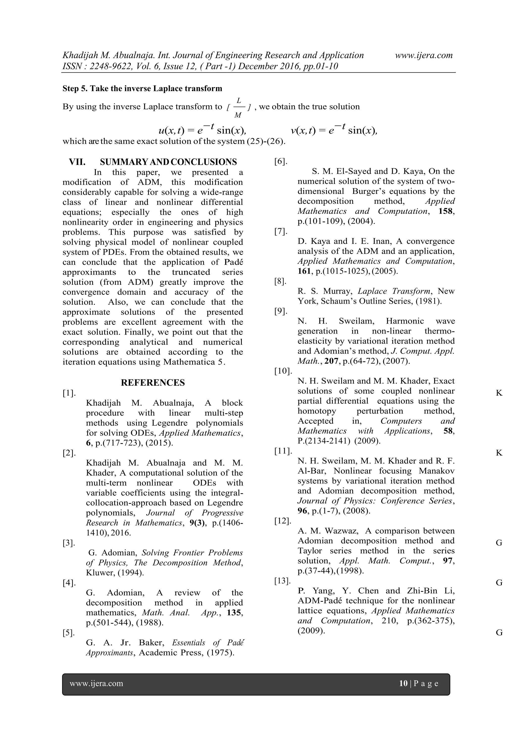 Khadijah M. Abualnaja. Int. Journal of Engineering Research and Application www.ijera.com
ISSN : 2248-9622, Vol. 6, Issue 12, ( Part -1) December 2016, pp.01-10
www.ijera.com 10 | P a g e
Step 5. Take the inverse Laplace transform
By using the inverse Laplace transform to ]
M
L
[ , we obtain the true solution
u(x,t) = e−t sin(x), v(x,t) = e−t sin(x),
which arethe same exact solution of the system (25)-(26).
VII. SUMMARYANDCONCLUSIONS
In this paper, we presented a
modification of ADM, this modification
considerably capable for solving a wide-range
class of linear and nonlinear differential
equations; especially the ones of high
nonlinearity order in engineering and physics
problems. This purpose was satisfied by
solving physical model of nonlinear coupled
system of PDEs. From the obtained results, we
can conclude that the application of Pad´e
approximants to the truncated series
solution (from ADM) greatly improve the
convergence domain and accuracy of the
solution. Also, we can conclude that the
approximate solutions of the presented
problems are excellent agreement with the
exact solution. Finally, we point out that the
corresponding analytical and numerical
solutions are obtained according to the
iteration equations using Mathematica 5.
REFERENCES
[1]. K
Khadijah M. Abualnaja, A block
procedure with linear multi-step
methods using Legendre polynomials
for solving ODEs, Applied Mathematics,
6, p.(717-723), (2015).
[2]. K
Khadijah M. Abualnaja and M. M.
Khader, A computational solution of the
multi-term nonlinear ODEs with
variable coefficients using the integral-
collocation-approach based on Legendre
polynomials, Journal of Progressive
Research in Mathematics, 9(3), p.(1406-
1410), 2016.
[3]. G
G. Adomian, Solving Frontier Problems
of Physics, The Decomposition Method,
Kluwer, (1994).
[4]. G
G. Adomian, A review of the
decomposition method in applied
mathematics, Math. Anal. App., 135,
p.(501-544), (1988).
[5]. G
G. A. Jr. Baker, Essentials of Pad´e
Approximants, Academic Press, (1975).
[6].
S. M. El-Sayed and D. Kaya, On the
numerical solution of the system of two-
dimensional Burger’s equations by the
decomposition method, Applied
Mathematics and Computation, 158,
p.(101-109), (2004).
[7].
D. Kaya and I. E. Inan, A convergence
analysis of the ADM and an application,
Applied Mathematics and Computation,
161, p.(1015-1025), (2005).
[8].
R. S. Murray, Laplace Transform, New
York, Schaum’s Outline Series, (1981).
[9].
N. H. Sweilam, Harmonic wave
generation in non-linear thermo-
elasticity by variational iteration method
and Adomian’s method, J. Comput. Appl.
Math., 207, p.(64-72), (2007).
[10].
N. H. Sweilam and M. M. Khader, Exact
solutions of some coupled nonlinear
partial differential equations using the
homotopy perturbation method,
Accepted in, Computers and
Mathematics with Applications, 58,
P.(2134-2141) (2009).
[11].
N. H. Sweilam, M. M. Khader and R. F.
Al-Bar, Nonlinear focusing Manakov
systems by variational iteration method
and Adomian decomposition method,
Journal of Physics: Conference Series,
96, p.(1-7), (2008).
[12].
A. M. Wazwaz, A comparison between
Adomian decomposition method and
Taylor series method in the series
solution, Appl. Math. Comput., 97,
p.(37-44),(1998).
[13].
P. Yang, Y. Chen and Zhi-Bin Li,
ADM-Pad´e technique for the nonlinear
lattice equations, Applied Mathematics
and Computation, 210, p.(362-375),
(2009).
 