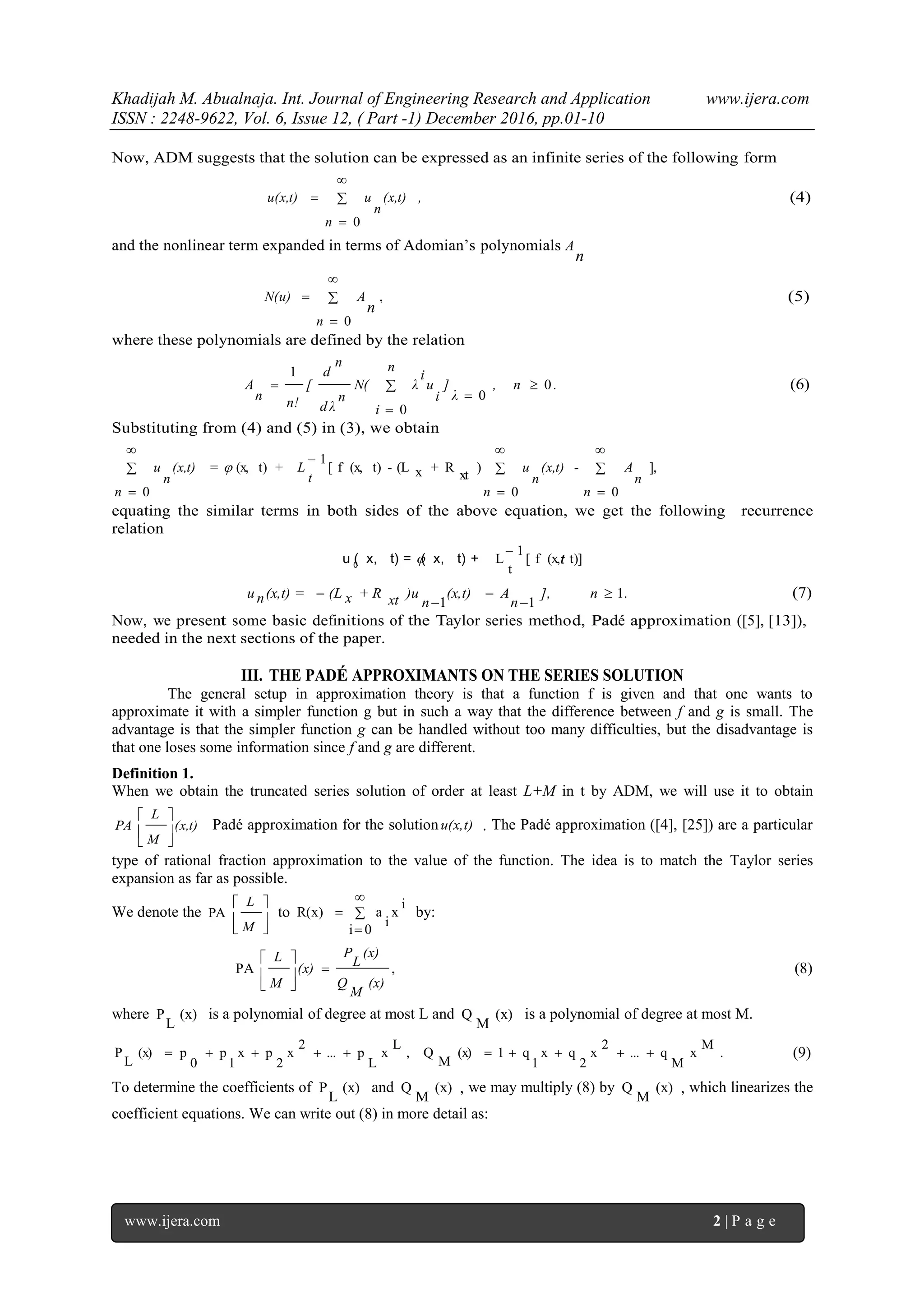 Khadijah M. Abualnaja. Int. Journal of Engineering Research and Application www.ijera.com
ISSN : 2248-9622, Vol. 6, Issue 12, ( Part -1) December 2016, pp.01-10
www.ijera.com 2 | P a g e
t
Now, ADM suggests that the solution can be expressed as an infinite series of the following form
,
n
(x,t)
n
uu(x,t) 



0
(4)
and the nonlinear term expanded in terms of Adomian’s polynomials
n
A




0
,
n
AN(u)
n
(5)
where these polynomials are defined by the relation
., n
λ
]
n
i
i
u
i
λN(
n
d λ
n
d
[
n!
n
A 0
0
0
1




 (6)
Substituting from (4) and (5) in (3), we obtain
],
0
-
0
)
xt
R+x(L-t)(x,f[
1
+t)(x,=
0









 n
n
A
n
(x,t)
n
u
t
L
n
(x,t)
n
u 
equating the similar terms in both sides of the above equation, we get the following recurrence
relation
t)](x,f[
1
t
L

+t)(x,=t)(x,u 0

.n],
n
A(x,t)
n
)uxt+ Rx(L(x,t) =nu 1
11




 (7)
Now, we present some basic definitions of the Taylor series method, Pad´e approximation ([5], [13]),
needed in the next sections of the paper.
III. THE PADÉ APPROXIMANTS ON THE SERIES SOLUTION
The general setup in approximation theory is that a function f is given and that one wants to
approximate it with a simpler function g but in such a way that the difference between f and g is small. The
advantage is that the simpler function g can be handled without too many difficulties, but the disadvantage is
that one loses some information since f and g are different.
Definition 1.
When we obtain the truncated series solution of order at least L+M in t by ADM, we will use it to obtain
(x,t)
M
L
PA






Padé approximation for the solutionu(x,t) . The Padé approximation ([4], [25]) are a particular
type of rational fraction approximation to the value of the function. The idea is to match the Taylor series
expansion as far as possible.
We denote the 





M
L
PA to 



0i
i
x
i
aR(x) by:
,PA
(x)
M
Q
(x)
L
P
(x)
M
L







(8)
where (x)
L
P is a polynomial of degree at most L and (x)
M
Q is a polynomial of degree at most M.
.
M
x
M
q...
2
x
2
qx
1
q1(x)
M
Q,
L
x
L
p...
2
x
2
px
1
p
0
p(x)
L
P  (9)
To determine the coefficients of (x)
L
P and (x)
M
Q , we may multiply (8) by (x)
M
Q , which linearizes the
coefficient equations. We can write out (8) in more detail as:
 