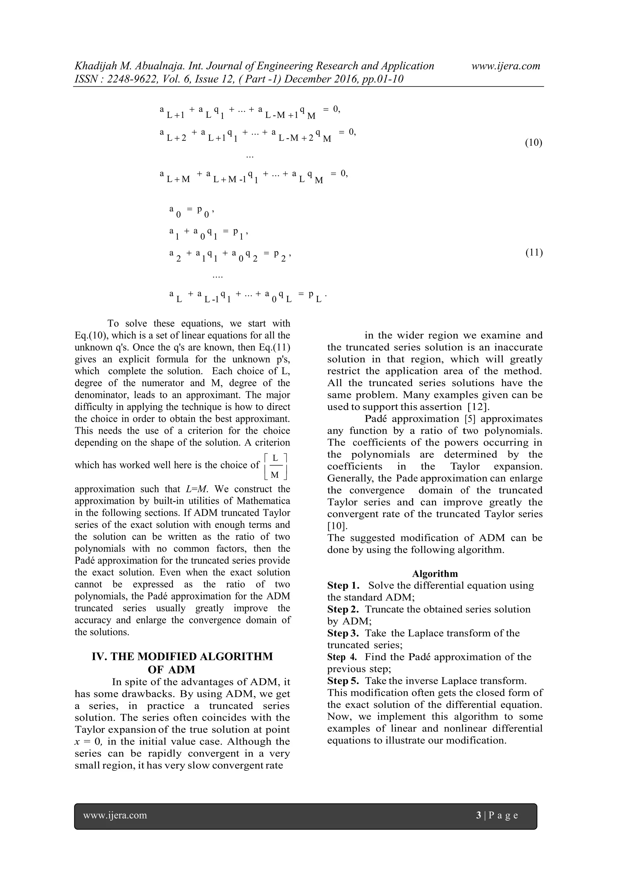 Khadijah M. Abualnaja. Int. Journal of Engineering Research and Application www.ijera.com
ISSN : 2248-9622, Vol. 6, Issue 12, ( Part -1) December 2016, pp.01-10
www.ijera.com 3 | P a g e
0,
M
q
L
a...
1
q
1-ML
a
ML
a
...
0,
M
q
2M-L
a...
1
q
1L
a
2L
a
0,
M
q
1M-L
a...
1
q
L
a
1L
a














(10)
.
L
p
L
q
0
a...
1
q
1-L
a
L
a
....
,
2
p
2
q
0
a
1
q
1
a
2
a
,
1
p
1
q
0
a
1
a
,
0
p
0
a




(11)
To solve these equations, we start with
Eq.(10), which is a set of linear equations for all the
unknown q's. Once the q's are known, then Eq.(11)
gives an explicit formula for the unknown p's,
which complete the solution. Each choice of L,
degree of the numerator and M, degree of the
denominator, leads to an approximant. The major
difficulty in applying the technique is how to direct
the choice in order to obtain the best approximant.
This needs the use of a criterion for the choice
depending on the shape of the solution. A criterion
which has worked well here is the choice of 





M
L
approximation such that L=M. We construct the
approximation by built-in utilities of Mathematica
in the following sections. If ADM truncated Taylor
series of the exact solution with enough terms and
the solution can be written as the ratio of two
polynomials with no common factors, then the
Padé approximation for the truncated series provide
the exact solution. Even when the exact solution
cannot be expressed as the ratio of two
polynomials, the Padé approximation for the ADM
truncated series usually greatly improve the
accuracy and enlarge the convergence domain of
the solutions.
IV. THE MODIFIED ALGORITHM
OF ADM
In spite of the advantages of ADM, it
has some drawbacks. By using ADM, we get
a series, in practice a truncated series
solution. The series often coincides with the
Taylor expansion of the true solution at point
x = 0, in the initial value case. Although the
series can be rapidly convergent in a very
small region, it has very slow convergent rate
in the wider region we examine and
the truncated series solution is an inaccurate
solution in that region, which will greatly
restrict the application area of the method.
All the truncated series solutions have the
same problem. Many examples given can be
used to support this assertion [12].
Pad´e approximation [5] approximates
any function by a ratio of two polynomials.
The coefficients of the powers occurring in
the polynomials are determined by the
coefficients in the Taylor expansion.
Generally, the Pade approximation can enlarge
the convergence domain of the truncated
Taylor series and can improve greatly the
convergent rate of the truncated Taylor series
[10].
The suggested modification of ADM can be
done by using the following algorithm.
Algorithm
Step 1. Solve the differential equation using
the standard ADM;
Step 2. Truncate the obtained series solution
by ADM;
Step 3. Take the Laplace transform of the
truncated series;
Step 4. Find the Pad´e approximation of the
previous step;
Step 5. Take the inverse Laplace transform.
This modification often gets the closed form of
the exact solution of the differential equation.
Now, we implement this algorithm to some
examples of linear and nonlinear differential
equations to illustrate our modification.
 