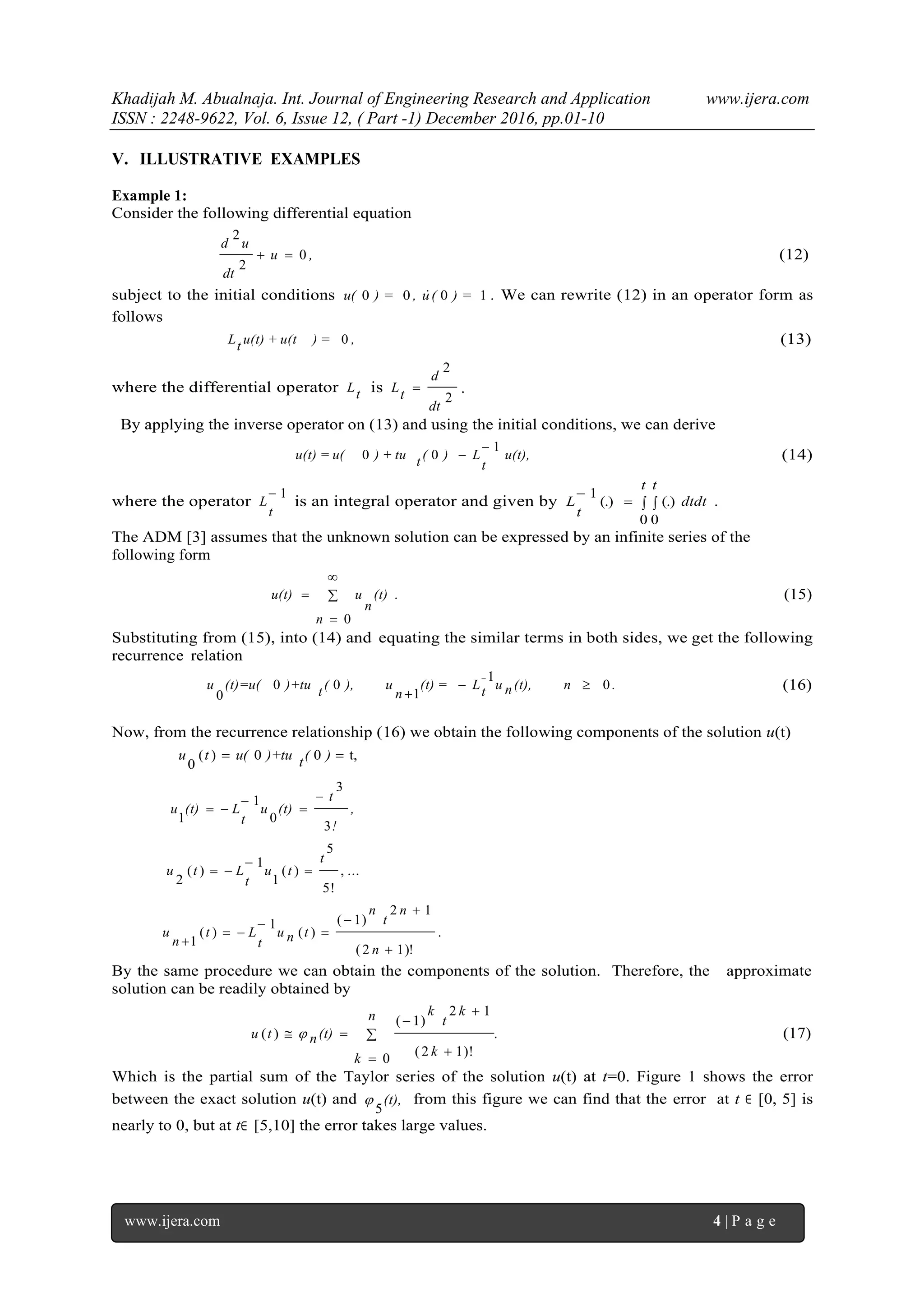 Khadijah M. Abualnaja. Int. Journal of Engineering Research and Application www.ijera.com
ISSN : 2248-9622, Vol. 6, Issue 12, ( Part -1) December 2016, pp.01-10
www.ijera.com 4 | P a g e
V. ILLUSTRATIVE EXAMPLES
Example 1:
Consider the following differential equation
,u
dt
ud
0
2
2
 (12)
subject to the initial conditions 1000 ) =(u,) =u(  . We can rewrite (12) in an operator form as
follows
,) =u(t) + u(ttL 0 (13)
where the differential operator tL is
2
2
dt
d
tL  .
By applying the inverse operator on (13) and using the initial conditions, we can derive
u(t),
t
L)(t) + tuu(t) = u(
1
00

 (14)
where the operator
1
t
L is an integral operator and given by  

t t
dtdt
t
L
0 0
.(.)(.)
1
The ADM [3] assumes that the unknown solution can be expressed by an infinite series of the
following form
.
0n
(t)
n
uu(t) 


 (15)
Substituting from (15), into (14) and equating the similar terms in both sides, we get the following
recurrence relation
.n(t),nutL(t) =
n
u),(t)+tu(t)=u(u 0
1
1
00
0



(16)
Now, from the recurrence relationship (16) we obtain the following components of the solution u(t)
t,00)(
0
 )(t)+tuu(tu
,
!
t
(t)u
t
L(t)u
3
3
0
1
1




...,
!5
5
)(
1
1
)(
2
t
tu
t
Ltu 


.
)!12(
12
)1(
)(
1
)(
1







n
n
t
n
tnu
t
Lt
n
u
By the same procedure we can obtain the components of the solution. Therefore, the approximate
solution can be readily obtained by
.
0
)!12(
12
)1(
)( 





n
k
k
k
t
k
(t)ntu  (17)
Which is the partial sum of the Taylor series of the solution u(t) at t=0. Figure 1 shows the error
between the exact solution u(t) and (t),
5
 from this figure we can find that the error at t ∈ [0, 5] is
nearly to 0, but at t∈ [5,10] the error takes large values.
 