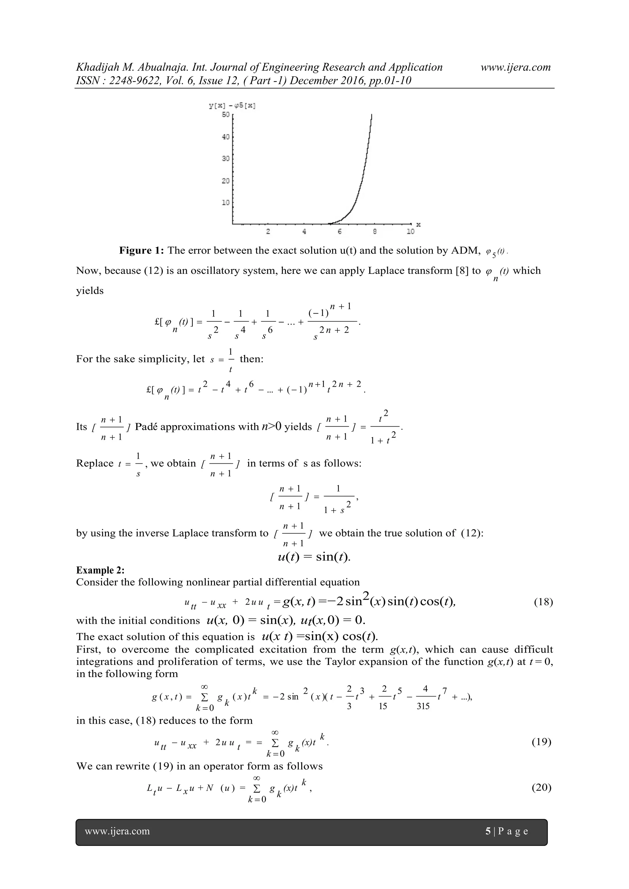Khadijah M. Abualnaja. Int. Journal of Engineering Research and Application www.ijera.com
ISSN : 2248-9622, Vol. 6, Issue 12, ( Part -1) December 2016, pp.01-10
www.ijera.com 5 | P a g e
Figure 1: The error between the exact solution u(t) and the solution by ADM, .
5
(t)
Now, because (12) is an oscillatory system, here we can apply Laplace transform [8] to (t)
n
 which
yields
.
22
1
)1(
...
6
1
4
1
2
1
]£[




n
s
n
sss
(t)
n

For the sake simplicity, let
t
s
1
 then:
.
221
)1(...
642
]£[


n
t
n
ttt(t)
n

Its ]
n
n
[
1
1


Pad´e approximations with n>0 yields .
2
1
2
1
1
t
t
]
n
n
[




Replace
s
t
1
 , we obtain ]
n
n
[
1
1


in terms of s as follows:
,
2
1
1
1
1
s
]
n
n
[




by using the inverse Laplace transform to ]
n
n
[
1
1


we obtain the true solution of (12):
u(t) = sin(t).
Example 2:
Consider the following nonlinear partial differential equation
tu u+xxuttu 2 = g(x,t) =−2sin2(x)sin(t)cos(t), (18)
with the initial conditions u(x, 0) = sin(x), ut(x,0) = 0.
The exact solution of this equation is u(x t) =sin(x) cos(t).
First, to overcome the complicated excitation from the term g(x,t), which can cause difficult
integrations and proliferation of terms, we use the Taylor expansion of the function g(x,t) at t = 0,
in the following form
...),
7
315
45
15
23
3
2
)((
2
sin2
0
)(),( 


 ttttx
k
k
tx
k
gtxg
in this case, (18) reduces to the form
.
k
k
(x)t
k
g=tu u+xxuttu 



0
2 (19)
We can rewrite (19) in an operator form as follows
,
0
)( 



k
k
(x)t
k
g=uu + NxLutL (20)
 