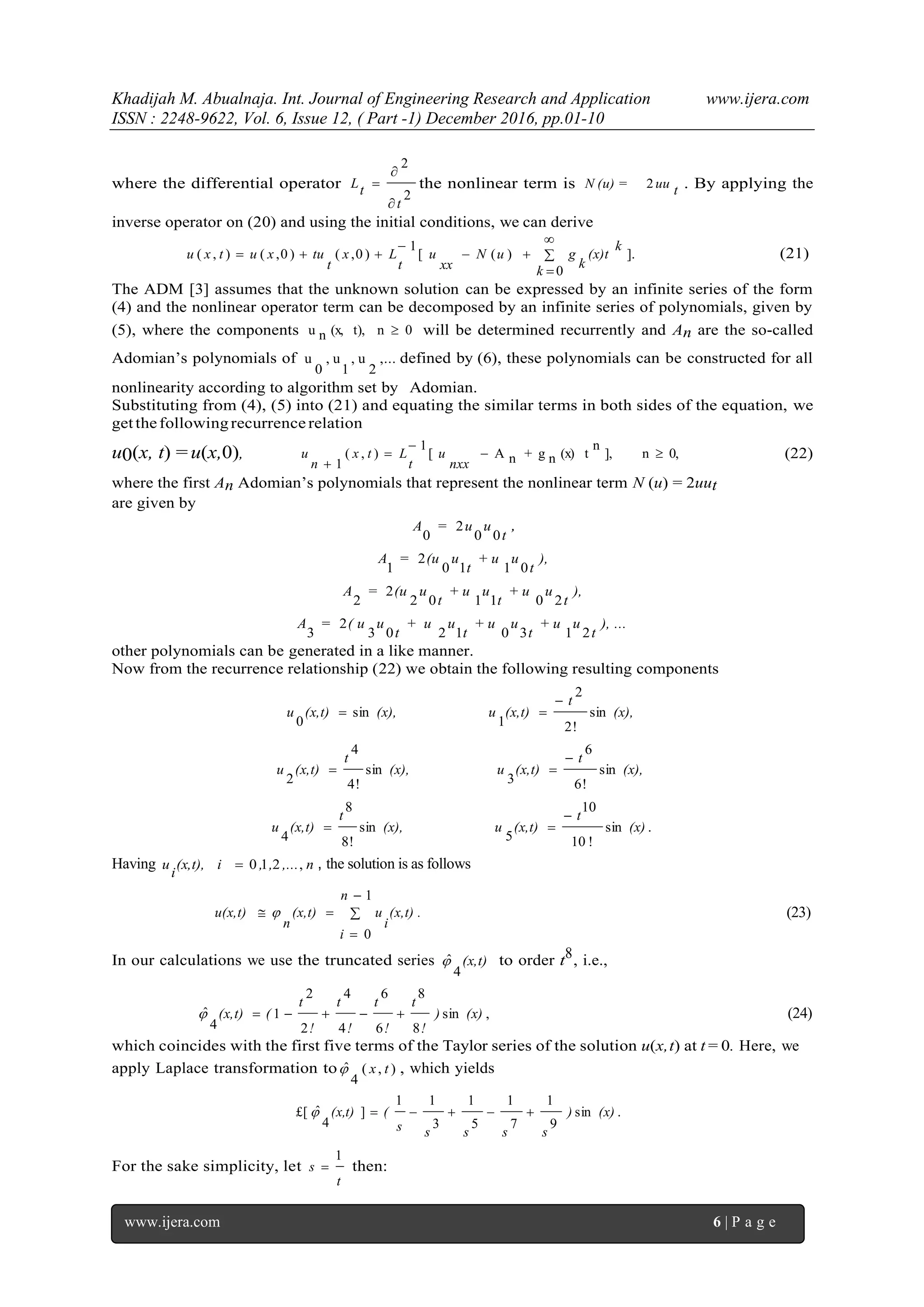 Khadijah M. Abualnaja. Int. Journal of Engineering Research and Application www.ijera.com
ISSN : 2248-9622, Vol. 6, Issue 12, ( Part -1) December 2016, pp.01-10
www.ijera.com 6 | P a g e
where the differential operator
2
2
t
tL


 the nonlinear term is tuuN (u) = 2 . By applying the
inverse operator on (20) and using the initial conditions, we can derive
.
0
])([
1
)0,()0,(),( 





k
k
(x)t
k
guN
xx
u
t
Lx
t
tuxutxu (21)
The ADM [3] assumes that the unknown solution can be expressed by an infinite series of the form
(4) and the nonlinear operator term can be decomposed by an infinite series of polynomials, given by
(5), where the components 0nt),(x,nu  will be determined recurrently and An are the so-called
Adomian’s polynomials of ,...
2
u,
1
u,
0
u defined by (6), these polynomials can be constructed for all
nonlinearity according to algorithm set by Adomian.
Substituting from (4), (5) into (21) and equating the similar terms in both sides of the equation, we
getthefollowingrecurrence relation
u0(x, t) = u(x,0), 0,n],
n
t(x)ng+nA[
1
),(
1



 nxx
u
t
Ltx
n
u (22)
where the first An Adomian’s polynomials that represent the nonlinear term N (u) = 2uut
are given by
t
uu=A
00
2
0
,
),
t
u+ u
t
u(u=A
0110
2
1
),
t
u+ u
t
u+ u
t
u(u=A
201102
2
2
), ...
t
u+ u
t
u+ u
t
u+ u
t
u( u=A
21301203
2
3
other polynomials can be generated in a like manner.
Now from the recurrence relationship (22) we obtain the following resulting components
(x),
t
(x,t)u(x),(x,t)u sin
!2
2
1
sin
0


(x),
t
(x,t)u(x),
t
(x,t)u sin
!6
6
3
sin
!4
4
2


.sin
!10
10
5
sin
!8
8
4
(x)
t
(x,t)u(x),
t
(x,t)u


Having n,...,,(x,t), i
i
u ,210 , the solution is as follows
.
n
i
(x,t)
i
u(x,t)
n
u(x,t) 



1
0
 (23)
In our calculations we use the truncated series (x,t)
4
ˆ to order t8, i.e.,
,sin
8
8
6
6
4
4
2
2
1
4
ˆ (x))
!
t
!
t
!
t
!
t
((x,t)  (24)
which coincides with the first five terms of the Taylor series of the solution u(x,t) at t = 0. Here, we
apply Laplace transformation to ),(
4
ˆ tx , which yields
.sin
9
1
7
1
5
1
3
11
]
4
ˆ£[ (x))
sssss
((x,t) 
For the sake simplicity, let
t
s
1
 then:
 