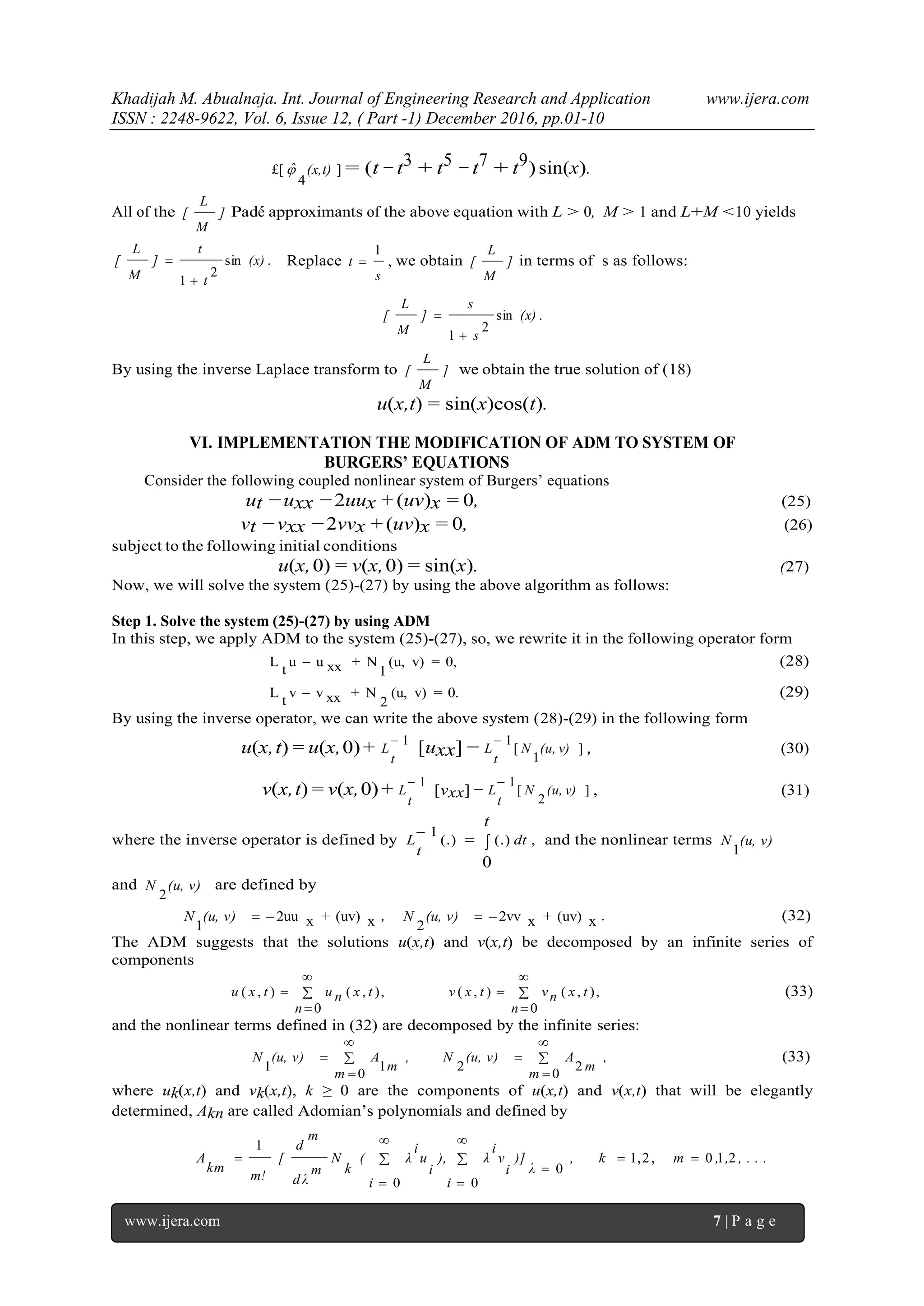 Khadijah M. Abualnaja. Int. Journal of Engineering Research and Application www.ijera.com
ISSN : 2248-9622, Vol. 6, Issue 12, ( Part -1) December 2016, pp.01-10
www.ijera.com 7 | P a g e
]
4
ˆ£[ (x,t) = (t −t3 + t5 −t7 + t9) sin(x).
All of the ]
M
L
[ Pad´e approximants of the above equation with L > 0, M > 1 and L+M <10 yields
.sin
2
1
(x)
t
t
]
M
L
[

 Replace
s
t
1
 , we obtain ]
M
L
[ in terms of s as follows:
.sin
2
1
(x)
s
s
]
M
L
[


By using the inverse Laplace transform to ]
M
L
[ we obtain the true solution of (18)
u(x,t) = sin(x)cos(t).
VI. IMPLEMENTATION THE MODIFICATION OF ADM TO SYSTEM OF
BURGERS’ EQUATIONS
Consider the following coupled nonlinear system of Burgers’ equations
ut −uxx −2uux + (uv)x = 0, (25)
vt −vxx −2vvx + (uv)x = 0, (26)
subject to the following initial conditions
u(x,0) = v(x,0) = sin(x). (27)
Now, we will solve the system (25)-(27) by using the above algorithm as follows:
Step 1. Solve the system (25)-(27) by using ADM
In this step, we apply ADM to the system (25)-(27), so, we rewrite it in the following operator form
0,=v)(u,
1
N+xxuu
t
L  (28)
0.=v)(u,
2
N+xxvv
t
L  (29)
By using the inverse operator, we can write the above system (28)-(29) in the following form
u(x,t) = u(x,0)+ 1
t
L [uxx] − ]
1
[
1
(u, v)N
t
L

, (30)
v(x,t) = v(x,0)+ 1
t
L [vxx] − ]
2
[
1
(u, v)N
t
L

, (31)
where the inverse operator is defined by 

t
dt
t
L
0
,(.)(.)
1
and the nonlinear terms (u, v)N
1
and (u, v)N
2
are defined by
x(uv)+x2uu
1
(u, v)N , x(uv)+x2vv
2
(u, v)N . (32)
The ADM suggests that the solutions u(x,t) and v(x,t) be decomposed by an infinite series of
components
,
0
),(),(,
0
),(),( 






n
txnvtxv
n
txnutxu (33)
and the nonlinear terms defined in (32) are decomposed by the infinite series:
,
m
m
A(u, v)N,
m
m
A(u, v)N 






0
22
0
11
(33)
where uk(x,t) and vk(x,t), k ≥ 0 are the components of u(x,t) and v(x,t) that will be elegantly
determined, Akn are called Adomian’s polynomials and defined by
, . . .,,m, k
λ
)]
i
i
v
i
λ),
i
i
u
i
λ(
k
N
m
d λ
m
d
[
m!
km
A 210,2,1
0
00
1









 