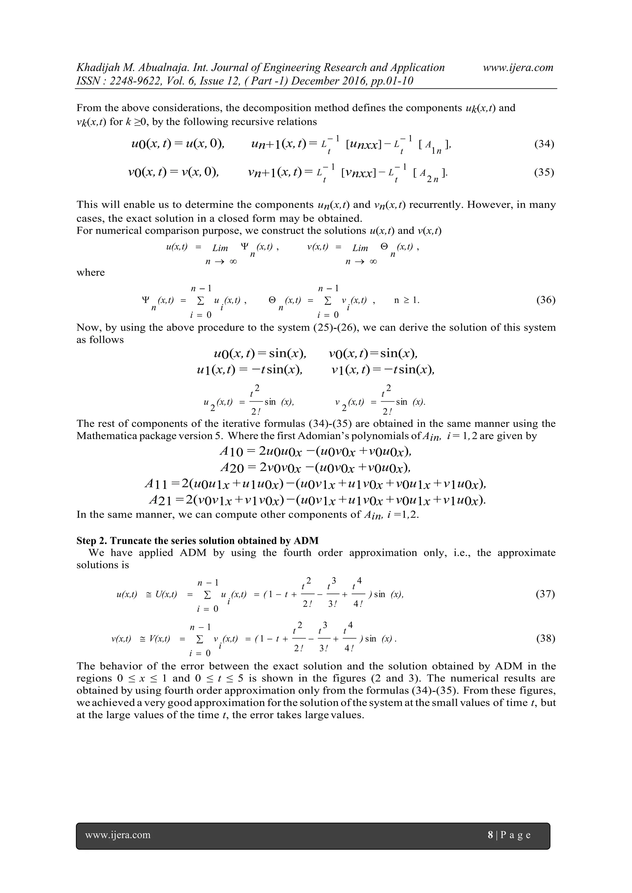 Khadijah M. Abualnaja. Int. Journal of Engineering Research and Application www.ijera.com
ISSN : 2248-9622, Vol. 6, Issue 12, ( Part -1) December 2016, pp.01-10
www.ijera.com 8 | P a g e
From the above considerations, the decomposition method defines the components uk(x,t) and
vk(x,t) for k ≥0, by the following recursive relations
u0(x,t) = u(x,0), un+1(x,t) = 1
t
L [unxx] −
1
t
L [
n
A
1
], (34)
v0(x,t) = v(x,0), vn+1(x,t) = 1
t
L [vnxx]−
1
t
L [
n
A
2
]. (35)
This will enable us to determine the components un(x,t) and vn(x,t) recurrently. However, in many
cases, the exact solution in a closed form may be obtained.
For numerical comparison purpose, we construct the solutions u(x,t) and v(x,t)
,, (x,t)
n
Lim
n
v(x,t)(x,t)
n
Lim
n
u(x,t) 




where
1.n,
1
0
,
1
0







n
i
(x,t)
i
v(x,t)
n
n
i
(x,t)
i
u(x,t)
n
(36)
Now, by using the above procedure to the system (25)-(26), we can derive the solution of this system
as follows
u0(x,t) = sin(x), v0(x,t)=sin(x),
u1(x,t) = −tsin(x), v1(x,t) = −tsin(x),
(x).
!
t
(x,t)v(x),
!
t
(x,t)u sin
2
2
2
sin
2
2
2

The rest of components of the iterative formulas (34)-(35) are obtained in the same manner using the
Mathematica package version 5. Where the first Adomian’s polynomials of Ain, i = 1,2 are given by
A10 = 2u0u0x −(u0v0x +v0u0x),
A20 = 2v0v0x −(u0v0x +v0u0x),
A11 = 2(u0u1x +u1u0x)−(u0v1x +u1v0x +v0u1x +v1u0x),
A21 =2(v0v1x +v1v0x)−(u0v1x +u1v0x +v0u1x +v1u0x).
In the same manner, we can compute other components of Ain, i =1,2.
Step 2. Truncate the series solution obtained by ADM
We have applied ADM by using the fourth order approximation only, i.e., the approximate
solutions is
(x),)
!
t
!
t
!
t
t(
n
i
(x,t)
i
uU(x,t)u(x,t) sin
4
4
3
3
2
2
1
1
0



 (37)
.sin
4
4
3
3
2
2
1
1
0
(x))
!
t
!
t
!
t
t(
n
i
(x,t)
i
vV(x,t)v(x,t) 


 (38)
The behavior of the error between the exact solution and the solution obtained by ADM in the
regions 0 ≤ x ≤ 1 and 0 ≤ t ≤ 5 is shown in the figures (2 and 3). The numerical results are
obtained by using fourth order approximation only from the formulas (34)-(35). From these figures,
we achieved a very good approximation for the solution of the system at the small values of time t, but
at the large values of the time t, the error takes large values.
 