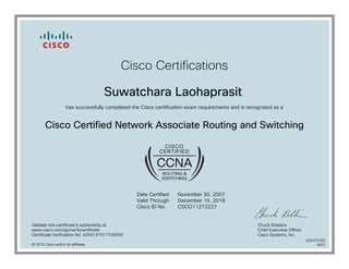Cisco Certifications
Suwatchara Laohaprasit
has successfully completed the Cisco certification exam requirements and is recognized as a
Cisco Certified Network Associate Routing and Switching
Date Certified
Valid Through
Cisco ID No.
November 30, 2007
December 16, 2018
CSCO11272227
Validate this certificate's authenticity at
www.cisco.com/go/verifycertificate
Certificate Verification No. 425414791770GPXF
Chuck Robbins
Chief Executive Officer
Cisco Systems, Inc.
© 2016 Cisco and/or its affiliates
600275782
0623
 