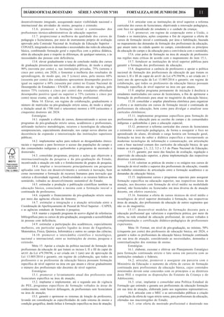 11DIÁRIOOFICIALDOESTADO SÉRIE3 ANOVIII Nº101 FORTALEZA,01DEJUNHODE2016
desenvolvimento integrado, assegurando maior visibilidade nacional e
internacional das atividades de ensino, pesquisa e extensão;
13.6. promover a formação inicial e continuadas dos
profissionais técnico-administrativos da educação superior;
13.7. proporcionar a melhoria da qualidade dos cursos de
pedagogia e licenciaturas, por meio de instrumento próprio de avaliação
aprovado pela Comissão Nacional de Avaliação da Educação Superior –
CONAES, integrando-os às demandas e necessidades das redes de educação
básica, combinando formação geral e específica com a prática didática,
além da educação para o respeito às diferenças, de qualquer natureza, e às
necessidades das pessoas com deficiência;
13.8. elevar gradualmente a taxa de conclusão média dos cursos
de graduação presenciais nas universidades públicas, de modo a atingir
90% (noventa por cento) e, nas instituições privadas, 75% (setenta e
cinco por cento), em 2020, e fomentar a melhoria dos resultados de
aprendizagem, de modo que, em 5 (cinco) anos, pelo menos 60%
(sessenta por cento) dos estudantes apresentem desempenho positivo
igual ou superior a 60% (sessenta por cento) no Exame Nacional de
Desempenho de Estudantes - ENADE e, no último ano de vigência, pelo
menos 75% (setenta e cinco por cento) dos estudantes obtenham
desempenho positivo igual ou superior a 75% (setenta e cinco por
cento) nesse exame, em cada área de formação profissional;
Meta 14: Elevar, em regime de colaboração, gradualmente o
número de matrículas na pós-graduação stricto sensu, de modo a atingir
a titulação anual de 1700 (mil e setecentos) mestres e 650 (seiscentos e
cinquenta) doutores até 2024.
Estratégias:
14.1. expandir a oferta de cursos, democratizando o acesso aos
programas de pós-graduação stricto sensu, acadêmicos e profissionais,
utilizando inclusive metodologias, recursos e tecnologias de educação
semipresenciais, especialmente doutorado, nos campi novos abertos em
decorrência de expansão e interiorização das instituições superiores
públicas;
14.2. implementar ações para reduzir as desigualdades étnico-
raciais e regionais e para favorecer o acesso das populações do campo e
das comunidades indígenas e quilombolas a programas de mestrado e
doutorado;
14.3. consolidar programas, projetos e ações que objetivem a
internacionalização da pesquisa e da pós-graduação do Estado,
incentivando a atuação em rede e o fortalecimento de grupos de pesquisa;
14.4. ampliar o investimento principalmente em pesquisas
aplicadas com foco em desenvolvimento e estímulo à inovação, bem
como incrementar a formação de recursos humanos para inovação que
valorize a diversidade regional, a biodiversidade e os recursos hídricos do
semiárido, voltados ao desenvolvimento sustentável do Estado;
14.5. estimular a produção e publicação científicas também na
educação básica, conectando a mesma com a formação inicial e
continuada de professores;
14.6. expandir o financiamento da pós-graduação stricto sensu
por meio das agências oficiais de fomento;
14.7. estimular a integração e a atuação articulada entre a
Coordenação de Aperfeiçoamento de Pessoal de Nível Superior – CAPES,
e as agências estaduais de fomento à pesquisa;
14.8. manter e expandir programa de acervo digital de referências
bibliográficas para os cursos de pós-graduação, assegurada a acessibilidade
às pessoas com deficiência;
14.9. estimular a participação dos acadêmicos, especialmente
mulheres, em particular aqueles ligados às áreas de Engenharia,
Matemática, Física, Química, Informática e outros no campo das ciências;
14.10. promover o intercâmbio científico e tecnológico,
nacional e internacional, entre as instituições de ensino, pesquisa e
extensão.
Meta 15: Apoiar a criação da política nacional de formação dos
profissionais da educação de que tratam os incisos I, II e III do caput do
art.61 da Lei nº9.394/96, a ser criada em 1 (um) ano de aprovação da
Lei 13.005/2014 e garantir, em regime de colaboração, que todos os
professores e as professoras da educação básica possuam formação
específica de nível superior na área em que atuam e elevar gradualmente
o número dos profissionais não docentes de nível superior.
Estratégias:
15.1. promover o levantamento anual dos professores sem
licenciatura específica na área de atuação;
15.2. implantar e implementar, até o segundo ano de vigência
do PEE, programas específicos de formação voltados às áreas do
conhecimento, onde houver defasagem, de profissionais sem licenciatura
na área de atuação;
15.3. garantir e aprimorar os sistemas de lotação de professores,
levando em consideração as especificidades de cada sistema de ensino e
condição geográfica, dando ênfase à formação específica na área de atuação;
15.4. articular com as instituições de nível superior a reforma
curricular dos cursos de licenciatura, objetivando a renovação pedagógica,
com foco no aprendizado do estudante e o cuidado da criança;
15.5. promover, em regime de cooperação entre a União, o
Estado e os municípios, ações conjuntas a fim de organizar a oferta de
cursos de formação inicial e continuada, por área e habilitação, baseada
no mapeamento das demandas de formação dos profissionais da educação,
que atuam tanto na cidade quanto no campo, considerando os princípios
da educação do campo e da educação para a convivência com o semiárido;
15.6. criar polos de formação na área de atuação de professores
nas regiões mais críticas de acordo com o mapeamento do item 15.1;
15.7. fortalecer as instituições de nível superior públicas para
garantir a formação dos profissionais da educação;
15.8. diagnosticar a carência de professores e apoiar a política
nacional de formação dos profissionais da educação de que tratam os
incisos I, II e III do caput do art.61 da Lei nº9.394/96, a ser criada em 1
(um) ano de aprovação da Lei 13.005/2014 e garantir, em regime de
colaboração, que todos os professores da educação básica possuam
formação específica de nível superior na área em que atuam;
15.9. ampliar programa permanente de iniciação à docência a
estudantes matrículados em cursos de licenciatura, a fim de aprimorar a
formação de profissionais para atuar no magistério da educação básica;
15.10. consolidar e ampliar plataforma eletrônica para organizar
a oferta e as matrículas em cursos de formação inicial e continuada de
profissionais da educação, bem como para divulgar e atualizar seus
currículos eletrônicos;
15.11. implementar programas específicos para formação de
profissionais da educação para as escolas do campo e de comunidades
indígenas e quilombolas e para a educação especial;
15.12. promover a reforma curricular dos cursos de licenciatura
e estimular a renovação pedagógica, de forma a assegurar o foco no
aprendizado do aluno, dividindo a carga horária em formação geral,
formação na área do saber e didática específica e incorporando as
modernas tecnologias de informação e comunicação, em articulação
com a base nacional comum dos currículos da educação básica, de que
tratam as estratégias 2.1, 2.2, 3.2 e 3.3 do Plano Nacional de Educação;
15.13. garantir, por meio das funções de avaliação, regulação e
supervisão da educação superior, a plena implementação das respectivas
diretrizes curriculares;
15.14. valorizar as práticas de ensino e os estágios nos cursos de
formação de nível médio e superior dos profissionais da educação, visando
ao trabalho sistemático de articulação entre a formação acadêmica e as
demandas da educação básica;
15.15. implementar cursos e programas especiais para assegurar
formação específica na educação superior, nas respectivas áreas de
atuação, aos docentes com formação de nível médio na modalidade
normal, não licenciados ou licenciados em área diversa da de atuação
docente, em efetivo exercício;
15.16. fomentar a oferta de cursos técnicos de nível médio e
tecnológicos de nível superior destinados à formação, nas respectivas
áreas de atuação, dos profissionais da educação de outros segmentos que
não os do magistério;
15.17. desenvolver modelos de formação docente para a
educação profissional que valorizem a experiência prática, por meio da
oferta, na rede estadual de educação profissional, de cursos voltados à
complementação e certificação didático-pedagógica de profissionais
experientes.
Meta 16: Formar, em nível de pós-graduação, no mínimo, 50%
(cinquenta por cento) dos professores de educação básica, até 2024, e
garantir a todos os profissionais da educação básica formação continuada
em sua área de atuação, considerando as necessidades, demandas e
contextualizações dos sistemas de ensino.
Estratégias:
16.1. elaborar, executar e efetivar um Planejamento Estratégico
para formação continuada stricto e lato sensu em parceria com as
instituições estaduais e federais;
16.2. articular, promover e assegurar em parceria com o
Ministério da Educação o aumento da oferta de cursos de formação
continuada para profissionais da educação básica, cujos conteúdos
ministrados devem estar concordes com os princípios e as diretrizes
deste PEE e respeitar as disposições do Estatuto da Criança e do
Adolescente;
16.3. criar, implantar e consolidar uma Política Estadual de
Formação que estimule e garanta aos profissionais da educação formação
em sua área de atuação, elaborada junto aos segmentos representativos;
16.4. articular com o MEC e as universidades públicas a criação
e ampliação da oferta de vagas stricto sensu, para profissionais da educação,
ofertadas nas macrorregiões do Estado;
16.5. criar oferta de mestrado profissional e doutorado nas
 